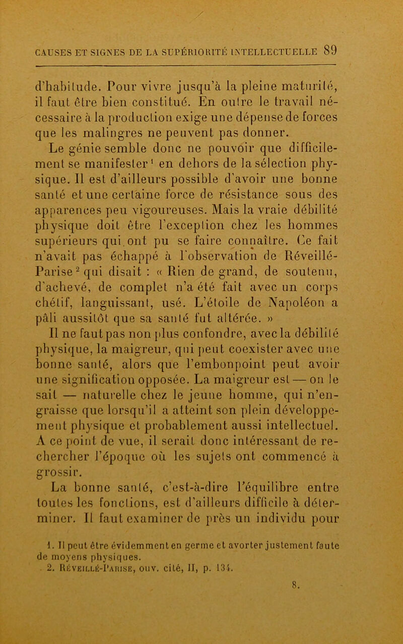 d’habilude. Pour vivre jusqu’à la pleine maturilé, il faut être bien constitué. En oulre le travail né- cessaire à la production exige une dépense de forces que les malingres ne peuvent pas donner. Le génie semble donc ne pouvoir que difficile- ment se manifester1 en dehors de la sélection phy- sique. Il est d’ailleurs possible d’avoir une bonne santé et une certaine force de résistance sous des apparences peu vigoureuses. Mais la vraie débilité physique doit être l’exceplion chez les hommes supérieurs qui.ont pu se faire connaître. Ce fait n’avait pas échappé à l’observation de Réveillé- Parise2qui disait : « Rien de grand, de soutenu, d'achevé, de complet n’a été fait avec un corps chétif, languissant, usé. L’étoile de Napoléon a pâli aussitôt que sa santé fut altérée. » Il ne faut pas non plus confondre, avec la débilité physique, la maigreur, qui peut coexister avec une bonne santé, alors que l’embonpoint peut avoir une signification opposée. La maigreur est — on le sait — naturelle chez le jeune homme, qui n’en- graisse que lorsqu’il a atteint son plein développe- ment physique et probablement aussi intellectuel. A ce point de vue, il serait donc intéressant de re- chercher l’époque où les sujets ont commencé à grossir. La bonne santé, c’est-à-dire l’équilibre entre toutes les fonctions, est d’ailleurs difficile à déter- miner. Il faut examiner de près un individu pour 1. Il peut être évidemment en germe et avorter justement faute de moyens physiques. 2. Réveillé-Parise, ouv. cité, II, p. 134. 8.