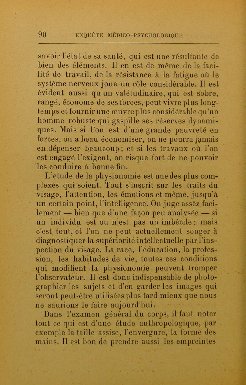 savoir l'état de sa santé, qui est une résultante de bien des éléments. 11 en est de même de la faci- lité de travail, de la résistance à la fatigue où le système nerveux joue lin rôle considérable. Il est évident aussi qu un valétudinaire, qui est sobre, rangé, économe de ses forces, peut vivre plus long- temps et fournir une œuvre plus considérable qu’un homme robuste qui gaspille ses réserves dynami- ques. Mais si l’on est d’une grande pauvreté en forces, on a beau économiser, on ne pourra jamais en dépenser beaucoup ; et si les travaux où l'on est engagé l’exigent, on risque fort de ne pouvoir les conduire à bonne lin. L’étude de la physionomie est une des plus com- plexes qui soient. Tout s’inscrit sur les traits du visage, l’attention, les émotions et même, jusqu’à un certain point, l'intelligence. On juge assez faci- lement— bien que d’une façon peu analysée — si un individu est ou n’est pas un imbécile; mais c’est tout, et l’on ne peut actuellement songer à diagnostiquer la supériorité intellectuelle par l'ins- pection du visage. La race, l’éducation, la profes- sion, les habitudes de vie, toutes ces conditions qui modifient la physionomie peuvent tromper l’observateur. Il est donc indispensable de photo- graphier les sujets et d’en garder les images qui seront peut-être utilisées plus tard mieux que nous ne saurions le faire aujourd’hui.- Dans l’examen général du corps, il faut noter tout ce qui est d’une étude anthropologique, par exemple la taille assise, l'envergure, la forme des mains. Il est bon de prendre aussi les empreintes