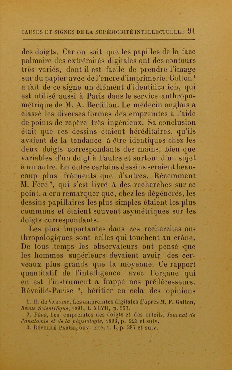 des doigts. Car on sait que les papilles de la face palmaire des extrémités digitales ont des contours très variés, dont il est facile de prendre l’image sur du papier avec de l’encre d’imprimerie. Gallon1 a fait de ce signe un élément d’identification, qui est utilisé aussi à Paris dans le service anthropo- métrique de M. A. Bertillon. Le médecin anglais a classé les diverses formes des empreintes à l’aide de points de repère très ingénieux. Sa conclusion était que ces dessins étaient héréditaires, qu’ils avaient de la tendance à être identiques chez les deux doigts correspondants des mains, bien que variables d’un doigt à l’autre et surtout d’un sujet à un autre. En outre certains dessins seraient beau- coup plus fréquents que d’autres. Récemment M. Féré 2, qui s’est livré à des recherches sur ce point, a cru remarquer que, chez les dégénérés, les dessins papillaires les plus simples étaient les plus communs et étaient souvent asymétriques sur les doigts correspondants. Les plus importantes dans ces recherches an- thropologiques sont celles qui touchent au crâne. De tous temps les observateurs ont pensé que les hommes supérieurs devaient avoir des cer- veaux plus grands que la moyenne. Ce rapport quantitatif de l’intelligence avec l’organe qui en est l’instrument a frappé nos prédécesseurs. Iléveillé-Parise 3, héritier en cela des opinions 1. II. de Varigny, Les empreintes digitales d’après M. F. Galton, Revue Scientifique, 1891, t. XLV1I, p. 557. 2. Féré, Les empreintes des doigts et des orteils, Journal de l’anatomie et de ta physiologie, 1893, p. 223 et stiiv. 3. Réveillé-Farise, ouv. cité, t. I, p. 287 et suiv.