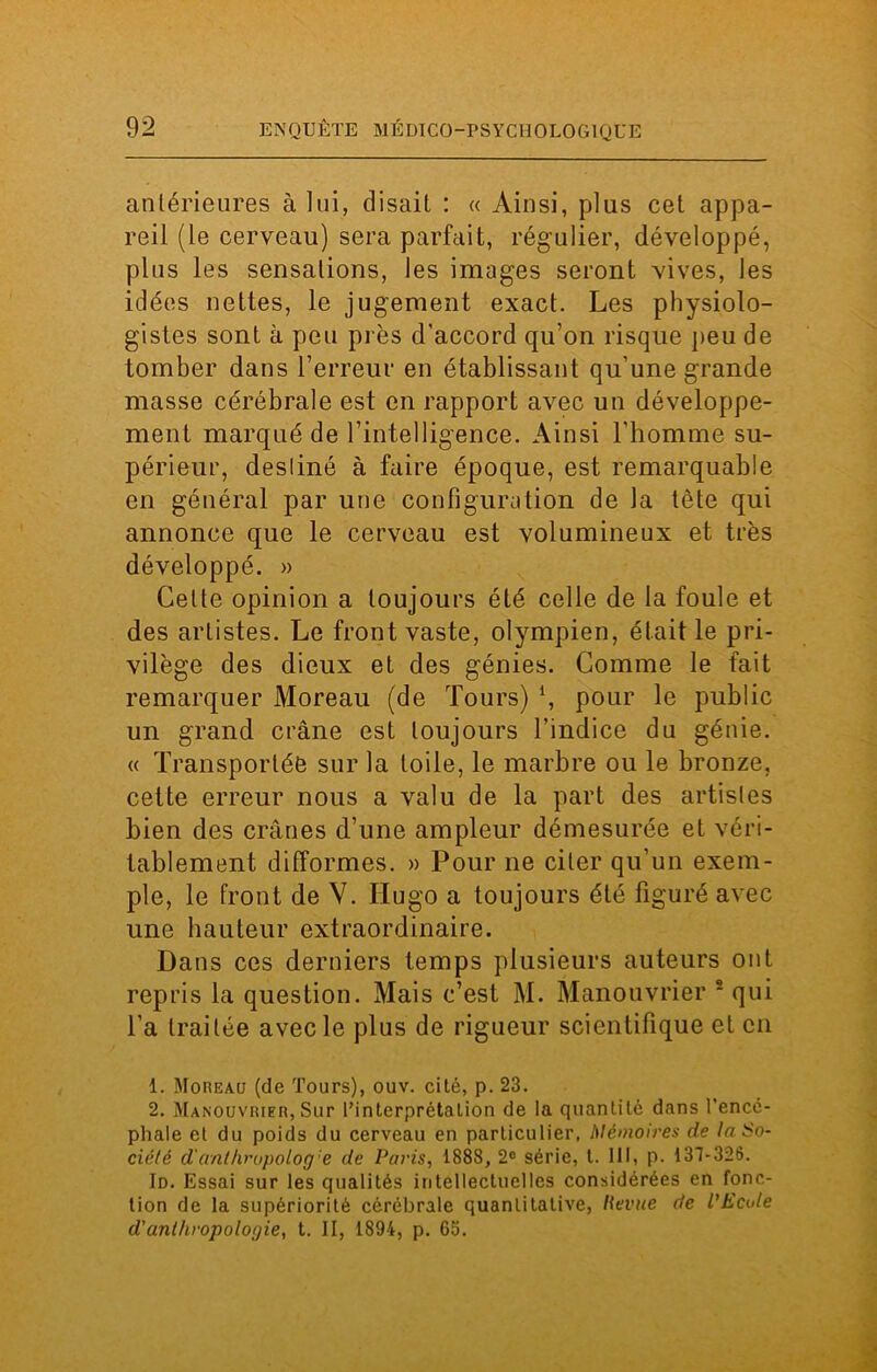antérieures à lui, disait : « Ainsi, plus cet appa- reil (le cerveau) sera parfait, régulier, développé, plus les sensations, les images seront vives, les idées nettes, le jugement exact. Les physiolo- gistes sont à peu près d’accord qu’on risque peu de tomber dans l’erreur en établissant qu’une grande masse cérébrale est en rapport avec un développe- ment marqué de l’intelligence. Ainsi l’homme su- périeur, desliné à faire époque, est remarquable en général par une configuration de la tête qui annonce que le cerveau est volumineux et très développé. » Cette opinion a toujours été celle de la foule et des artistes. Le front vaste, olympien, était le pri- vilège des dieux et des génies. Comme le fait remarquer Moreau (de Tours) 4, pour le public un grand crâne est toujours l’indice du génie. « Transportée sur la toile, le marbre ou le bronze, cette erreur nous a valu de la part des artistes bien des crânes d’une ampleur démesurée et véri- tablement difformes. » Pour ne citer qu’un exem- ple, le front de V. Hugo a toujours été figuré avec une hauteur extraordinaire. Dans ces derniers temps plusieurs auteurs ont repris la question. Mais c’est M. Manouvrier 1 2 qui l’a traitée avec le plus de rigueur scientifique et en 1. Moreau (de Tours), ouv. cité, p. 23. 2. Manouvrier, Sur l’interprétalion de la quantité dans l'encé- phale et du poids du cerveau en particulier, Mémoires de la So- ciété d'anthropolog:e de Paris, 1888, 2° série, l. 111, p. 131-326. Id. Essai sur les qualités intellectuelles considérées en fonc- tion de la supériorité cérébrale quantitative, lievue de l'Ecole d'anthropologie, t. II, 1894, p. 63.