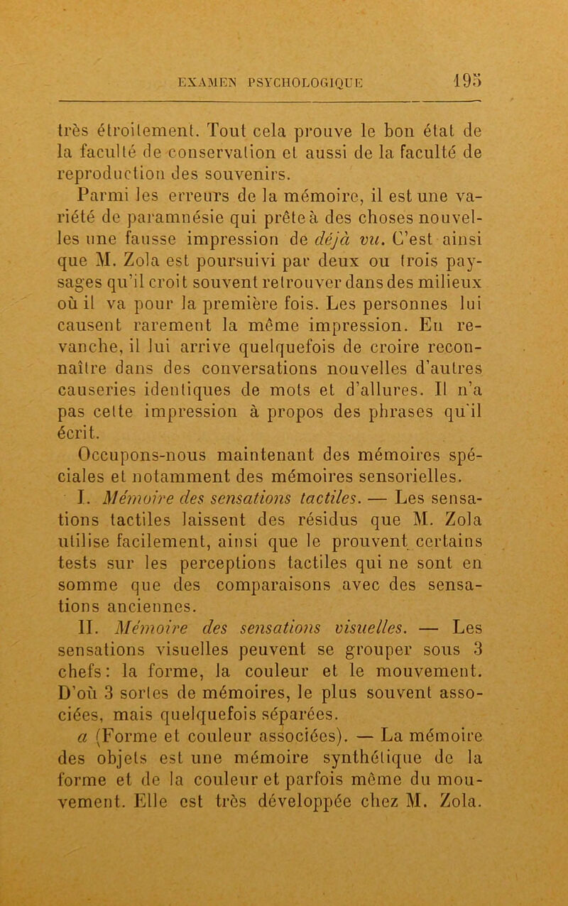 très étroitement. Tout cela prouve le bon état de la faculté de conservation et aussi de la faculté de reproduction des souvenirs. Parmi les erreurs de la mémoire, il estime va- riété de paramnésie qui prête à des choses nouvel- les une fausse impression de déjà vu. C’est ainsi que M. Zola est poursuivi par deux ou trois pay- sages qu’il croit souvent retrouver dans des milieux où il va pour la première fois. Les personnes lui causent rarement la même impression. Eu re- vanche, il lui arrive quelquefois de croire recon- naître clans des conversations nouvelles d’autres causeries identiques de mots et d’allures. Il n’a pas cette impression à propos des phrases qu'il écrit. Occupons-nous maintenant des mémoires spé- ciales et notamment des mémoires sensorielles. I. Mémoire des sensations tactiles. — Les sensa- tions tactiles laissent des résidus que M. Zola utilise facilement, ainsi que le prouvent certains tests sur les perceptions tactiles qui ne sont en somme que des comparaisons avec des sensa- tions anciennes. IL Mémoire des sensations visuelles. — Les sensations visuelles peuvent se grouper sous 3 chefs: la forme, la couleur et le mouvement. D’où 3 sortes de mémoires, le plus souvent asso- ciées, mais quelquefois séparées. a (Forme et couleur associées). — La mémoire des objets est une mémoire synthétique de la forme et de la couleur et parfois même du mou- vement. Elle est très développée chez M. Zola.