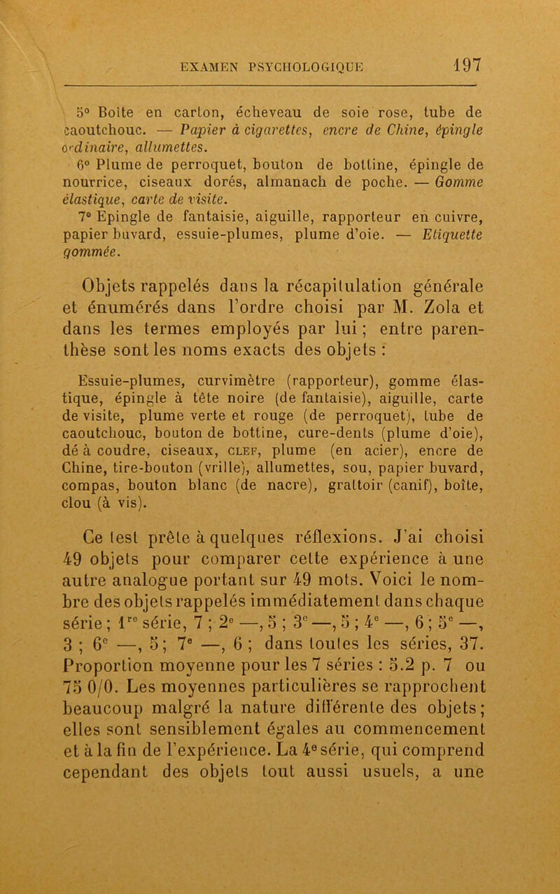 5° Boite en carton, écheveau de soie rose, tube de caoutchouc. — Papier à cigarettes, encre de Chine, épingle ordinaire, allumettes. 6° Plume de perroquet, bouton de bottine, épingle de nourrice, ciseaux dorés, almanach de poche. — Gomme élastique, carte de visite. 7° Epingle de fantaisie, aiguille, rapporteur en cuivre, papier buvard, essuie-plumes, plume d’oie. — Etiquette gommée. Objets rappelés dans la récapitulation générale et énumérés dans l’ordre choisi par M. Zola et dans les termes employés par lui ; entre paren- thèse sont les noms exacts des objets : Essuie-plumes, curvimètre (rapporteur), gomme élas- tique, épingle à tête noire (de fantaisie), aiguille, carte de visite, plume verte et rouge (de perroquet), tube de caoutchouc, bouton de bottine, cure-dents (plume d’oie), dé à coudre, ciseaux, clef, plume (en acier), encre de Chine, tire-bouton (vrille), allumettes, sou, papier buvard, compas, bouton blanc (de nacre), grattoir (canif), boîte, clou (à vis). Ce lest prête à quelques réflexions. J’ai choisi 49 objets pour comparer celte expérience à une autre analogue portant sur 49 mots. Voici le nom- bre des objets rappelés immédiatement dans chaque série ; lrc série, 7 ; 2° —, 5 ; 3e —, 5 ; 4e —, 6 ; 5e —, 3 ; 6e —, 5; 7e —, 6 ; dans toutes les séries, 37. Proportion moyenne pour les 7 séries : 5.2 p. 7 ou 75 0/0. Les moyennes particulières se rapprochent beaucoup malgré la nature différente des objets ; elles sont sensiblement égales au commencement et à la fin de l’expérience. La 4e série, qui comprend cependant des objets tout aussi usuels, a une