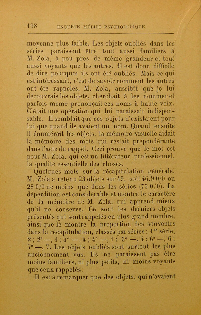 moyenne plus faible. Les objets oubliés dans les séries paraissent être tout aussi familiers à M. Zola, à peu près de même grandeur et tout aussi voyants que les autres. Il est donc difficile de dire pourquoi ils ont été oubliés. Mais ce qui est intéressant, c’est de savoir comment les autres ont été rappelés. M. Zola, aussitôt que je lui découvrais les objets, cherchait à les nommer et parfois même prononçait ces noms à haute voix. C’était une opération qui lui paraissait indispen- sable. Il semblait que ces objets n’existaient pour lui que quand ils avaient un nom. Quand ensuite il, énumérait les objets, la mémoire visuelle aidait la mémoire des mots qui restait prépondérante dans l’acte du rappel. Ceci prouve que le mot est pourM. Zola, qui est un littérateur professionnel, la qualité essentielle des choses. Quelques mots sur la récapitulation générale. M. Zola a retenu 23 objets sur 49, soit 46.9 0/0 ou 28 0/0 de moins que dans les séries (75 0/0). La déperdition est considérable et montre le caractère de la mémoire de M. Zola, qui apprend mieux qu’il ne conserve. Ce sont les derniers objets présentés qui sont rappelés en plus grand nombre, ainsi que le montre la proportion des souvenirs dans la récapitulation, classés par séries : lr0 série, 2 ; 2e—, 1 ; 3e —, 4 ; 4e —, 1 ; 5e —, 4 ; 6e —, 6 ; 7e —, 7. Les objets oubliés sont surtout les plus anciennement vus. Ils ne paraissent pas être moins familiers, ni plus petits, ni moins voyants que ceux rappelés. Il est à remarquer que des objets, qui n’avaient
