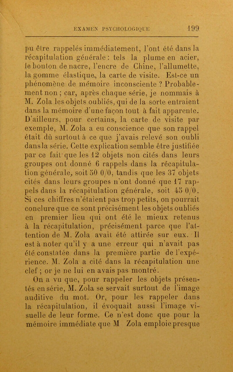 pu êlre rappelés immédiatement, l’ont été dans la récapitulation générale : tels la plume en acier, le boulon de nacre, l’encre de Chine, l’allumette, la gomme élastique., la carte de visite. Est-ce un phénomène de mémoire inconsciente ? Probable- ment non; car, après chaque série, je nommais à M. Zola les objets oubliés, qui de la sorte entraient dans la mémoire d’une façon tout à fait apparente. D’ailleurs, pour certains, la carte de visite par exemple, M. Zola a eu conscience que son rappel était dû surtout à ce que j’avais relevé son oubli dansla série. Cette explication semble être justifiée par ce fait que les 12 objets non cités dans leurs groupes ont donné 6 rappels dans la récapitula- tion générale, soit 50 0/0, tandis que les 37 objets cités dans leurs groupes n’ont donné que 17 rap- pels dans la récapitulation générale, soit 45 0/0. Si ces chiffres n’étaient pas trop petits, on pourrait conclure que ce sont précisément les objets oubliés en premier lieu qui ont été le mieux retenus à la récapitulation, précisément parce que l’at- tention de M. Zola avait été attirée sur eux. Il est à noter qu’il y a une erreur qui n’avait pas été constatée dans la première partie de l’expé- rience. M. Zola a cité dans la récapitulation une clef ; or je ne lui en avais pas montré. On a vu que, pour rappeler les objets présen- tés en série, M. Zola se servait surtout de l’image auditive du mot. Or, pour les rappeler dans la récapitulation, il évoquait aussi l’image vi- suelle de leur forme. Ce n’est donc que pour la mémoire immédiate que M Zola emploie presque
