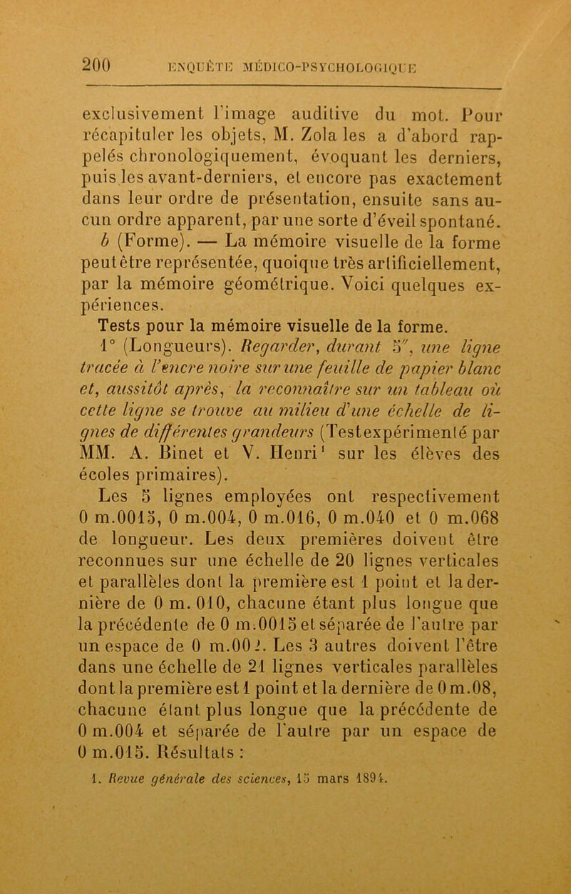 exclusivement l'image auditive du mot. Pour récapituler les objets, M. Zola les a d'abord rap- pelés chronologiquement, évoquant les derniers, puis les avant-derniers, et encore pas exactement dans leur ordre de présentation, ensuite sans au- cun ordre apparent, par une sorte d’éveil spontané. b (Forme). — La mémoire visuelle de la forme peutêtre représentée, quoique très arlificiellement, par la mémoire géométrique. Voici quelques ex- périences. Tests pour la mémoire visuelle de la forme. 1° (Longueurs). Regarder, durant 5, une ligne tracée à l’encre noire sur une feuille de papier blanc et, aussitôt après, la reconnaître sur un tableau où cette ligne se trouve au milieu d'une échelle de li- gnes de différentes grandeurs (Testexpérimenté par MM. A. Binet et V. Henri1 sur les élèves des écoles primaires). Les 5 lignes employées ont respectivement 0 m.OOlo, 0 m.OOi, 0 m.016, 0 m.040 et 0 m.068 de longueur. Les deux premières doivent être reconnues sur une échelle de 20 lignes verticales et parallèles dont la première est 1 point et la der- nière de 0 m. 010, chacune étant plus longue que la précédente de 0 m.0015 et séparée de l'autre par un espace de 0 m.OOi. Les 3 autres doivent l’être dans une échelle de 21 lignes verticales parallèles dont la première est 1 point et la dernière de 0m.08, chacune étant plus longue que la précédente de 0 m.004 et séparée de l'autre par un espace de 0 m.015. Résultats : L Revue générale des sciences, lü mars 189i.