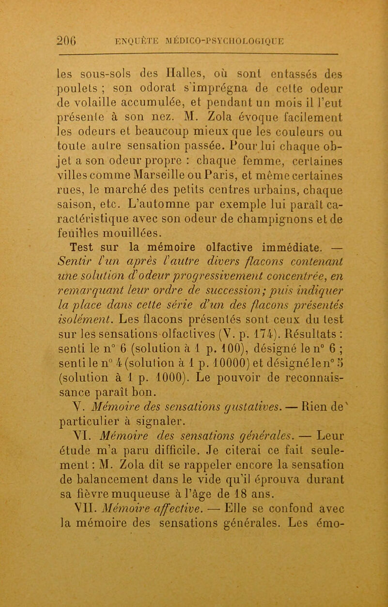 les sous-sols des Halles, où sont entassés des poulets ; son odorat s'imprégna de celte odeur de volaille accumulée, et pendant un mois il l’eut présente à son nez. M. Zola évoque facilement les odeurs et beaucoup mieux que les couleurs ou toute aulre sensation passée. Pour lui chaque ob- jet a son odeur propre : chaque femme, certaines villes comme Marseille ou Paris, et même certaines rues, le marché des petits centres urbains, chaque saison, etc. L’automne par exemple lui paraît ca- ractéristique avec son odeur de champignons et de feuilles mouillées. Test sur la mémoire olfactive immédiate. — Sentir l'un après l'autre divers flacons contenant une solution d'odeur progressivement concentrée, en remarquant leur ordre de succession;puis indiquer la place dans cette série d'un des façons présentés isolément. Les flacons présentés sont ceux du test sur les sensations olfactives (V. p. 174). Résultats : senti le n° 6 (solution à 1 p. 100), désigné len° 6 ; senti le n° 4 (solution à 1 p. 10000) et désignélen0 5 (solution à 1 p. 1000). Le pouvoir de reconnais- sance paraît bon. Y. Mémoire des sensations gustatives. — Rien de' particulier à signaler. VI. Mémoire des sensations générales. — Leur étude m’a paru difficile. Je citerai ce fait seule- ment : M. Zola dit se rappeler encore la sensation de balancement dans le vide qu’il éprouva durant sa fièvre muqueuse à l’âge de 18 ans. VIL Mémoire affective. — Elle se confond avec la mémoire des sensations générales. Les émo-