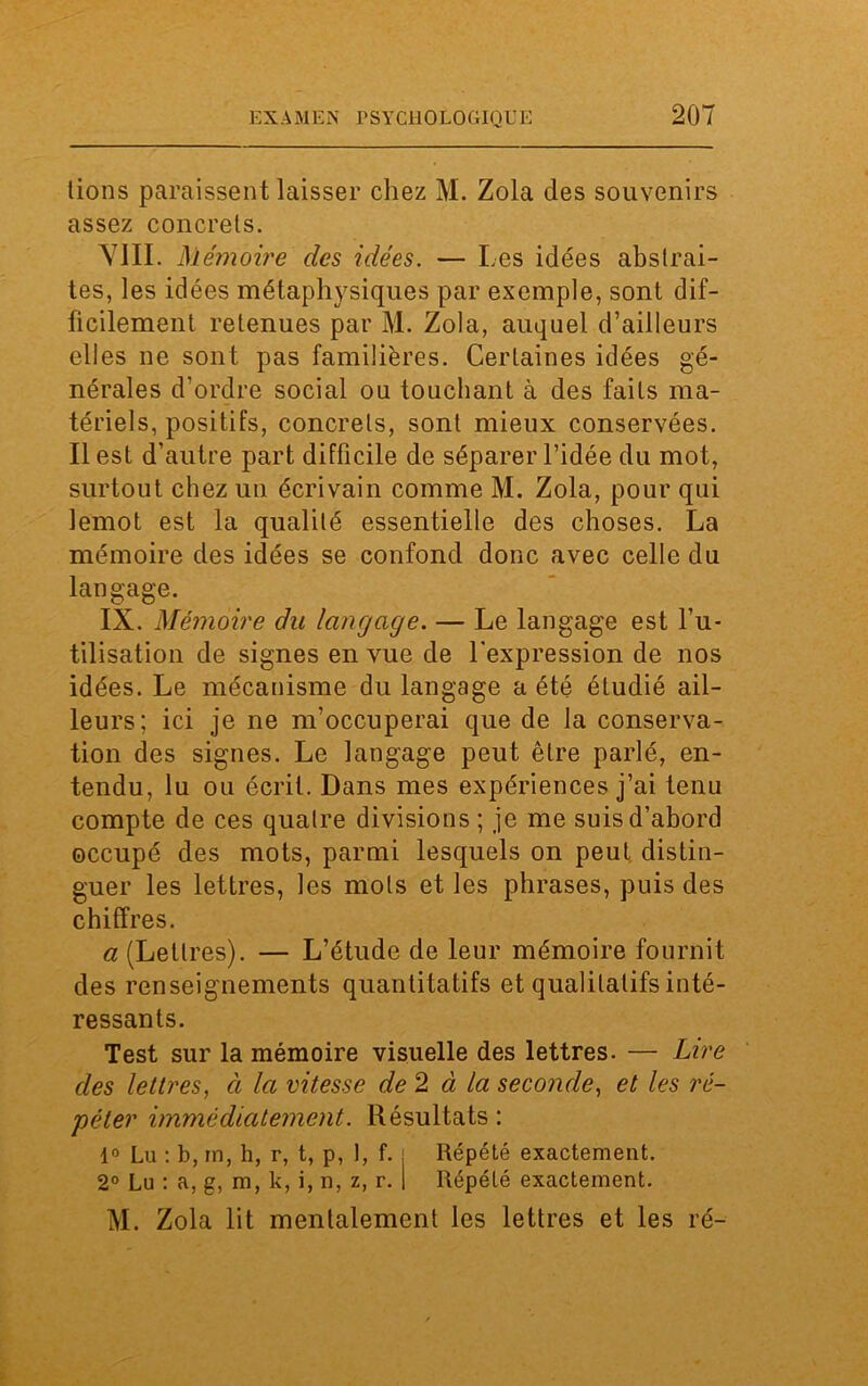 lions paraissent laisser chez M. Zola des souvenirs assez concrets. VIII. Mémoire des idées. — Les idées abstrai- tes, les idées métaphysiques par exemple, sont dif- ficilement retenues par M. Zola, auquel d’ailleurs elles ne sont pas familières. Certaines idées gé- nérales d’ordre social ou touchant à des faits ma- tériels, positifs, concrets, sont mieux conservées. Il est d’autre part difficile de séparer l’idée du mot, surtout chez un écrivain comme M. Zola, pour qui lemot est la qualité essentielle des choses. La mémoire des idées se confond donc avec celle du langage. IX. Mémoire du langage. — Le langage est l’u- tilisation de signes en vue de l'expression de nos idées. Le mécanisme du langage a été étudié ail- leurs; ici je ne m’occuperai que de la conserva- tion des signes. Le langage peut être parlé, en- tendu, lu ou écrit. Dans mes expériences j’ai tenu compte de ces quatre divisions ; je me suis d’abord occupé des mots, parmi lesquels on peut distin- guer les lettres, les mots et les phrases, puis des chiffres. a (Lettres). — L’étude de leur mémoire fournit des renseignements quantitatifs et qualitatifs inté- ressants. Test sur la mémoire visuelle des lettres. — Lire des lettres, à la vitesse de 2 à la seconde, et les ré- péter immédiatement. Résultats : 1° Lu : b, rn, h, r, t, p, 1, f. . Répété exactement. 2° Lu : a, g, m, k, i, n, z, r. 1 Répété exactement. M. Zola lit mentalement les lettres et les ré-