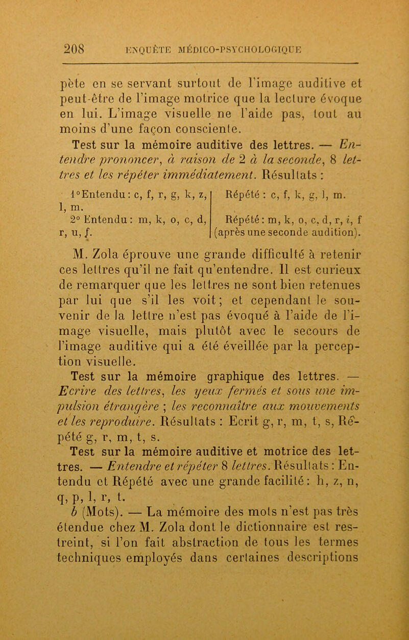 pète en se servant surtout de l’image auditive et peut-être de l’image motrice que la lecture évoque en lui. L’image visuelle ne l’aide pas, tout au moins d’une façon consciente. Test sur la mémoire auditive des lettres. — En- tendre prononcer, à raison de 2 à la seconde, 8 let- tres et les répéter immédiatement. Résultats : l°Entendu: c, f, r, g, k, z, 1, m. 2° Entendu : m, k, o, c, d, r, u, /. Répété : c, f, k, g, 1, m. Répété : m, k, o, c, d, r, i, f (après une seconde audition). M. Zola éprouve une grande difficulté à retenir ces lettres qu’il ne fait qu’entendre. 11 est curieux de remarquer que les lettres ne sont bien retenues par lui que s’il les voit; et cependant le sou- venir de la lettre n’est pas évoqué à l’aide de l’i- mage visuelle, mais plutôt avec le secours de l’image auditive qui a été éveillée par la percep- tion visuelle. Test sur la mémoire graphique des lettres. — Ecrire des lettres, les yeux fermés et sous une im- pulsion étrangère ; les reconnaître aux mouvements et les reproduire. Résultats : Ecrit g, r, m, t, s, Ré- pété g, r, m, t, s. Test sur la mémoire auditive et motrice des let- tres. — Entendre et répéter 8 lettres. Résultats : En- tendu et Répété avec une grande facilité: h, z, n, q, p, 1, r, t. b (Mots). — La mémoire des mots n’est pas très étendue chez M. Zola dont le dictionnaire est res- treint, si l’on fait abstraction de tous les termes techniques employés dans certaines descriptions