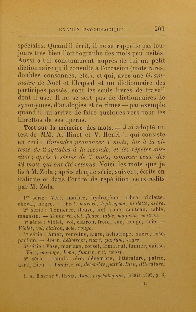 spéciales. Quand il écrit, il ne se rappelle pas tou- jours très bien l’orthographe des mots peu usités. Aussi a-t-il constamment auprès de lui un petit dictionnaire qu’il consulte à l’occasion (mots rares, doubles consonnes, etc.), et qui, avec une Gram- maire de Noël et Chapsal et un dictionnaire des participes passés, sont les seuls livres de travail dont il use. Il ne se sert pas de dictionnaires de synonymes, d’analogies et de rimes — par exemple quand il lui arrive de faire quelques vers pour les librettos de ses opéras. Test sur la mémoire des mots. — J’ai adopté un test de MM. A. Binet et V. Henri ', qui consiste en ceci : Entendre prononcer 7 mots, tus à la vi- tesse de 2 syllabes à la seconde, et les répéter aus- sitôt ; après 7 séries de 7 mots, nommer ceux des 49 mots qui ont été retenus. Voici les mots que je lis à M. Zola ; après chaque série, suivent, écrits en italique et dans l’ordre de répétition, ceux redits par M. Zola. ire série : Vert, marbre, hydrogène, arbre, violette, cheval, nègre. — Vert, marbre, hydrogène, violette, arbre. 2e série : Tonnerre, fleuve, ciel, robe, couteau, table, magasin. — Tonnerre, ciel, fleuve, table, magasin, couteau. 3° série : Violet, vol, clairon, froid, sud, rouge, soie. — Violet, vol, clairon, soie, rouge. 4e série : Amer, verveine, aigre, héliotrope, sucré, rose, parfum. — Amer, héliotrope, sucré, parfum, aigre. 5e série : Vase, mariage, corset, Irma, rut, fumier, cuisse. — Vase, mariage, Irma, fumier, rut, corset. 6e série : Lundi, zéro, décembre, littérature, patrie, avril, Dieu. — Lundi, zéro, décembre, patrie, Dieu, littérature. 1. A. Binet et V. Henri, Année psychologique, (1894), 1895, p. 3* 17.