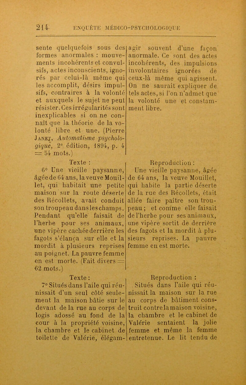 sente quelquefois sous des formes anormales : mouve- ments incohérents et convul- sifs, actes inconscients, igno- rés par celui-là même qui les accomplit, désirs impul- sifs, contraires à la volonté et auxquels le sujet ne peut résister. Ces irrégularités sont inexplicables si on ne con- naît que la théorie de la vo- lonté libre et une. (Pierre Janeï1, Automatisme psycholo- gique, 2e édition, 1894, p. 4 = 54 mots.) Texte : 6° Une vieille paysanne, âgée de 64 ans, la veu ve Mouil- let, qui habitait une petite maison sur la route déserte des Récoliets, avait conduit son troupeau dans les champs. Pendant qu’elle faisait de l’herbe pour ses animaux, une vipère cachée derrière les fagots s’élança sur elle et la mordit à plusieurs reprises au poignet. La pauvre femme en est morte. (Fait divers = 62 mots.) Texte : 7° Situés dans l’aile qui réu- nissait d’un seul côté seule- ment la maison bâtie sur le devant de la rue au corps de logis adossé au fond de la cour à la propriété voisine, la chambre et le cabinet de toilette de Valérie, élégam- agir souvent d’une façon anormale. Ce sont des actes incohérents, des impulsions involontaires ignorées de ceux-là même qui agissent. On ne saurait expliquer de tels actes, si l’on n’admet que la volonté une et constam- ment libre. Reproduction : Une vieille paysanne, âgée de 64 ans, la veuve Mouillet, qui habite la partie déserte de la rue des Récollets, était allée faire paître son trou- peau ; et comme elle faisait de l’herbe pour ses animaux, une vipère sortit de derrière des fagots et la mordit à plu- sieurs reprises. La pauvre femme en est morte. Reproduction : Situés dans l’aile qui réu- nissait la maison sur la rue au corps de bâtiment cons- truit contrelamaison voisine, la chambre et le cabinet de Valérie sentaient la jolie femme et même la femme entretenue. Le lit tendu de