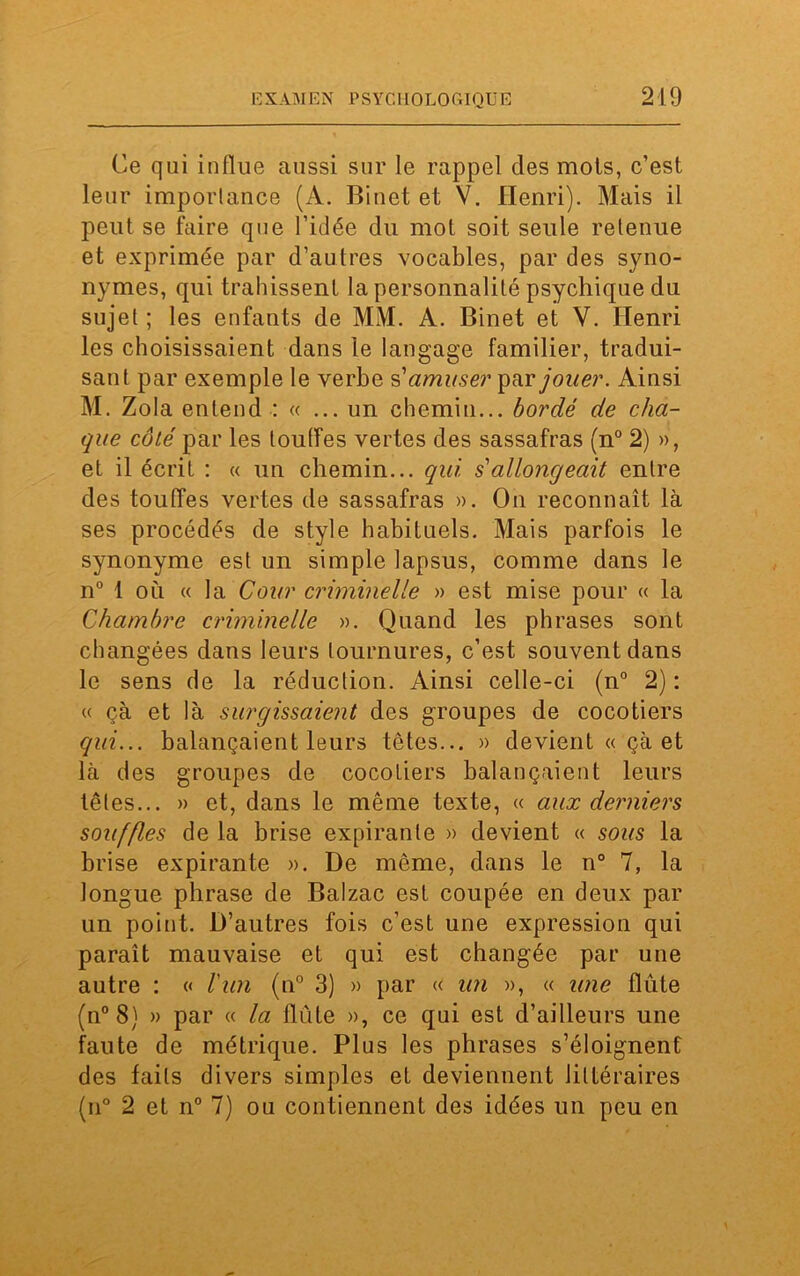Ce qui influe aussi sur le rappel clés mois, c’est leur importance (A. Binet et V. Henri). Mais il peut se faire que l’idée du mot soit seule retenue et exprimée par d’autres vocables, par des syno- nymes, qui trahissent la personnalité psychique du sujet ; les enfants de MM. A. Binet et Y. Henri les choisissaient dans le langage familier, tradui- sant par exemple le verbe s'amuser par jouer. Ainsi M. Zola entend : « ... un chemin... bordé de cha- que côté par les touffes vertes des sassafras (n° 2) », et il écrit : « un chemin... qui s'allongeait entre des touffes vertes de sassafras ». On reconnaît là ses procédés de style habituels. Mais parfois le synonyme est un simple lapsus, comme dans le n° 1 où « la Cour criminelle » est mise pour « la Chambre criminelle ». Quand les phrases sont changées dans leurs tournures, c’est souvent dans le sens de la réduction. Ainsi celle-ci (n° 2) : « çà et là surgissaient des groupes de cocotiers qui... balançaient leurs têtes... » devient « çà et là des groupes de cocotiers balançaient leurs têtes... » et, dans le même texte, « aux derniers souffles de la brise expirante » devient « sous la brise expirante ». De même, dans le n° 7, la longue phrase de Balzac est coupée en deux par un point. D’autres fois c’est une expression qui paraît mauvaise et qui est changée par une autre : « l'un (n° 3) » par « un », « une flûte (n° 8) » par « la flûte », ce qui est d’ailleurs une faute de métrique. Plus les phrases s’éloignent des faits divers simples et deviennent littéraires (n° 2 et n° 7) ou contiennent des idées un peu en