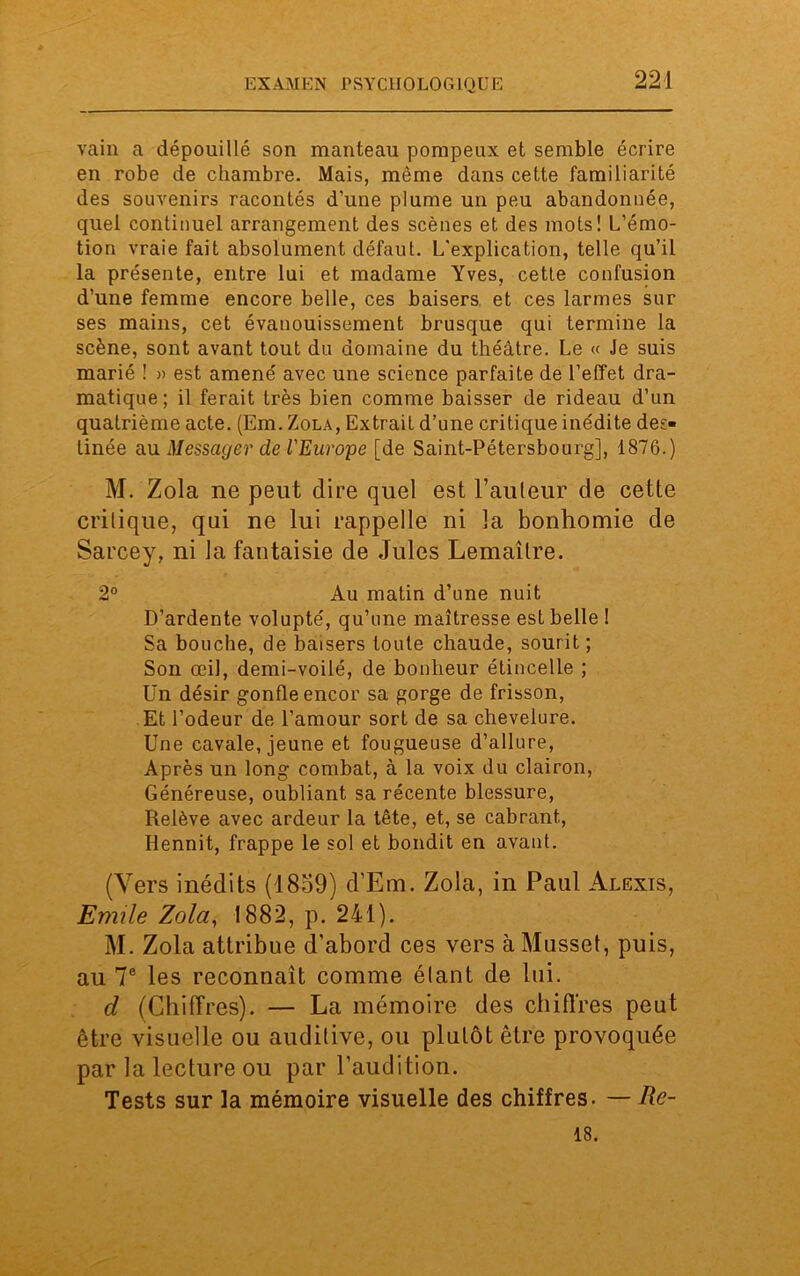 vain a dépouillé son manteau pompeux et semble écrire en robe de chambre. Mais, même dans cette familiarité des souvenirs racontés d’une plume un peu abandonnée, quel continuel arrangement des scènes et des mots! L’émo- tion vraie fait absolument défaut. L'explication, telle qu’il la présente, entre lui et madame Yves, cette confusion d’une femme encore belle, ces baisers et ces larmes sur ses mains, cet évanouissement brusque qui termine la scène, sont avant tout du domaine du théâtre. Le « Je suis marié ! » est amené avec une science parfaite de l’effet dra- matique; il ferait très bien comme baisser de rideau d’un quatrième acte. (Em. Zola, Extrait d’une critique inédite des- tinée au Messager de l'Europe [de Saint-Pétersbourg], 1876.) M. Zola ne peut dire quel est l’auteur de cette critique, qui ne lui rappelle ni la bonhomie de Sarcey, ni la fantaisie de Jules Lemaître. 2° Au matin d’une nuit D’ardente volupté, qu’une maîtresse est belle ! Sa bouche, de baisers toute chaude, sourit ; Son œil, demi-voilé, de bonheur étincelle ; Un désir gonfle encor sa gorge de frisson, Et l’odeur de l’amour sort de sa chevelure. Une cavale, jeune et fougueuse d’allure, Après un long combat, à la voix du clairon, Généreuse, oubliant sa récente blessure, Relève avec ardeur la tête, et, se cabrant, Hennit, frappe le sol et bondit en avant. (Vers inédits (1859) d’Em. Zola, in Paul Alexis, Emile Zola, 1882, p. 241). M. Zola attribue d'abord ces vers à Musset, puis, au 7e les reconnaît comme étant de lui. d (Chiffres). — La mémoire des chiffres peut être visuelle ou auditive, ou plutôt être provoquée par la lecture ou par l’audition. Tests sur la mémoire visuelle des chiffres. — Re- 18.