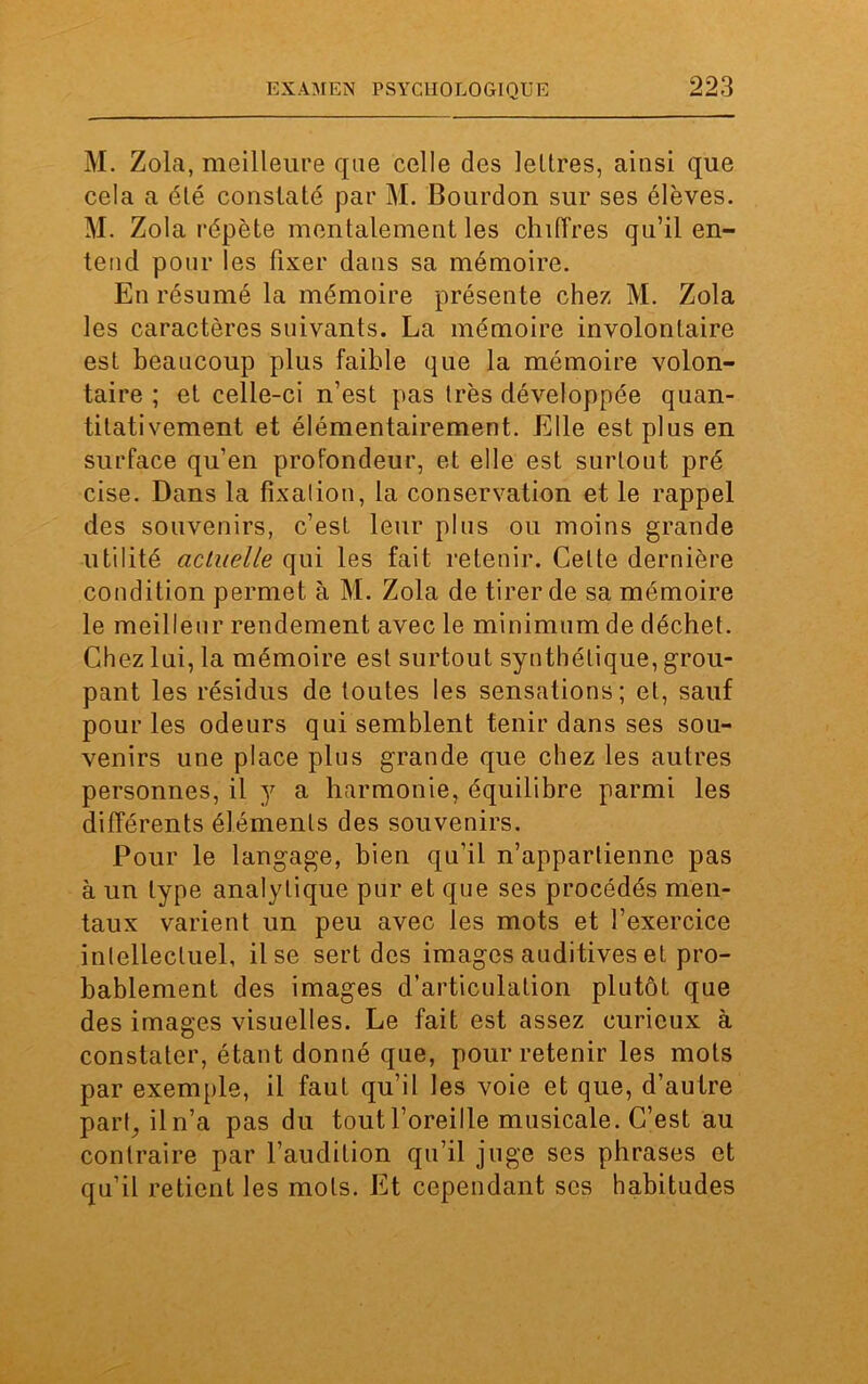 M. Zola, meilleure que celle des lettres, ainsi que cela a été constaté par M. Bourdon sur ses élèves. M. Zola répète mentalement les chiffres qu’il en- tend pour les fixer dans sa mémoire. En résumé la mémoire présente chez M. Zola les caractères suivants. La mémoire involontaire est beaucoup plus faible que la mémoire volon- taire ; et celle-ci n’est pas très développée quan- titativement et élémentairement. Elle est plus en surface qu’en profondeur, et elle est surtout pré cise. Dans la fixation, la conservation et le rappel des souvenirs, c’est leur plus ou moins grande utilité actuelle qui les fait retenir. Celte dernière condition permet à M. Zola de tirer de sa mémoire le meilleur rendement avec le minimum de déchet. Chez lui, la mémoire est surtout synthétique, grou- pant les résidus de toutes les sensations; et, sauf pour les odeurs qui semblent tenir dans ses sou- venirs une place plus grande que chez les autres personnes, il y a harmonie, équilibre parmi les différents éléments des souvenirs. Pour le langage, bien qu’il n’appartienne pas à un type analytique pur et que ses procédés men- taux varient un peu avec les mots et l’exercice intellectuel, il se sert des images auditives et pro- bablement des images d’articulation plutôt que des images visuelles. Le fait est assez curieux à constater, étant donné que, pour retenir les mots par exemple, il faut qu’il les voie et que, d’autre part;iln’a pas du tout l’oreille musicale. C’est au contraire par l’audition qu’il juge ses phrases et qu’il retient les mots. Et cependant ses habitudes