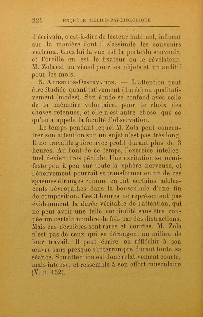 d’écrivain, c’est-à-dire de lecteur habituel, influent sur la manière dont il s’assimile les souvenirs verbaux. Chez lui la vue est la porte du souvenir, et l’oreille en est le fixateur ou le révélateur. M. Zola est un visuel pour les objets et un auditif pour les mots. b. Attention-Observation. — L’attention peut êlreétudiée quantitativement (durée) ou qualitati- vement (modes). Son étude se confond avec celle de la mémoire volontaire, pour le choix des choses retenues, et elle n’est autre chose que ce qu’on a appelé la faculté d’observation. Le temps pendant lequel M. Zola peut concen- trer son attention sur un sujet n’est pas très long. Il ne travaille guère avec profit durant plus de 3 heures. Au bout de ce temps, l’exercice intellec- tuel devient très pénible. Une excitation se mani- feste peu à peu sur toute la sphère nerveuse, et .l’énervement pourrait se transformer en un de ces spasmes étranges comme en ont certains adoles- cents névropathes dans la bousculade d’une fin de composition. Ces 3 heures né représentent pas évidemment la durée véritable de l’attention, qui ne peut avoir une telle continuité sans être cou- pée un certain nombre de fois par des distractions. Mais ces dernières sont rares et courtes. M. Zola n’est pas de ceux qui se dérangent au milieu de leur travail. Il peut écrire ou réfléchir à son œuvre sans presque s’interrompre durant toute sa séance. Son attention est donc relativement courte, mais intense, et ressemble à son effort musculaire (V. p. 152). '