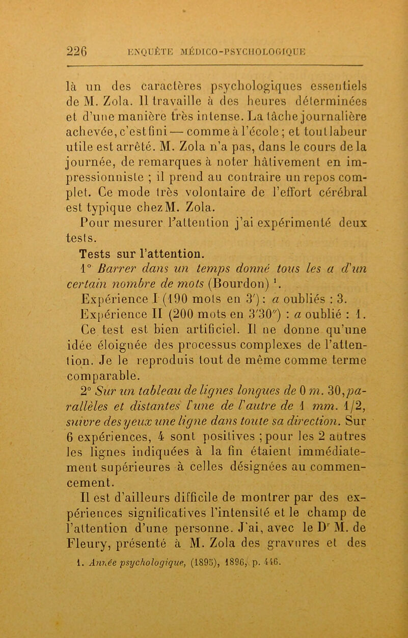 E N QUÊTE MÉDT CO -P S YC110 LO GIQ U E là un des caractères psychologiques essentiels de M. Zola. 11 travaille à des heures déterminées et d’une manière très intense. La lâche journalière achevée, c’est fini — comme à l’école ; et tout labeur utile est arrêté. M. Zola n’a pas, dans le cours delà journée, de remarques à noter hâtivement en im- pressionniste ; il prend au contraire un repos com- plet. Ce mode très volontaire de l’effort cérébral est typique chezM. Zola. Pour mesurer Faltention j’ai expérimenté deux tests. Tests sur l’attention. 1° Barrer dans un temps donné tous les a d'un certain nombre de mots (Bourdon) '. Expérience I (190 mots en 3'): a oubliés : 3. Expérience II (200 mots en 3'30) : a oublié : 1. Ce test est bien artificiel. Il ne donne qu’une idée éloignée des processus complexes de l’atten- tion. Je le reproduis tout de même comme terme comparable. 2° Sur un tableau de lignes longues de 0 m. pa- rallèles et distantes l'une de l'autre de \ mm. 1/2, suivre des y eux une ligne dans toute sa direction. Sur 6 expériences, 4 sont positives ;pour les 2 autres les lignes indiquées à la fin étaient immédiate- ment supérieures à celles désignées au commen- cement. Il est d’ailleurs difficile de montrer par des ex- périences significatives l’intensité et le champ de l’attention d’une personne. J’ai, avec le Dr M. de Fleury, présenté à M. Zola des gravures et des