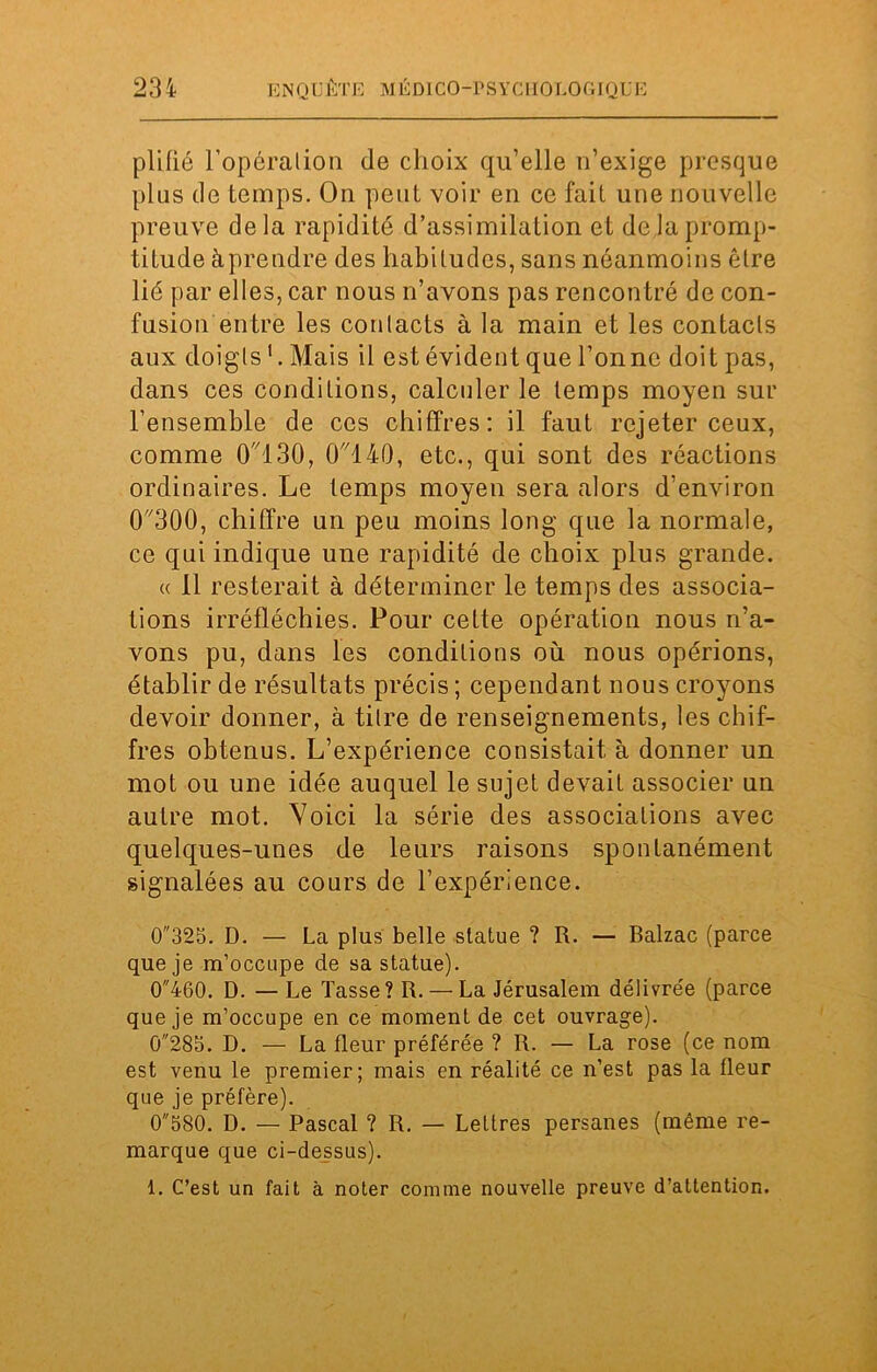 pli fié l'opération de choix qu’elle n’exige presque plus de temps. On peut voir en ce fait une nouvelle preuve delà rapidité d’assimilation et delà promp- titude àprendre des habitudes, sans néanmoins être lié par elles, car nous n’avons pas rencontré de con- fusion entre les contacts à la main et les contacts aux doigts Mais il estévident que Tonne doit pas, dans ces conditions, calculer le temps moyen sur l’ensemble de ces chiffres: il faut rejeter ceux, comme 0130, 0140, etc., qui sont des réactions ordinaires. Le temps moyen sera alors d’environ (T300, chiffre un peu moins long que la normale, ce qui indique une rapidité de choix plus grande. « Il resterait à déterminer le temps des associa- tions irréfléchies. Pour cette opération nous n’a- vons pu, dans les conditions où nous opérions, établir de résultats précis ; cependant nous croyons devoir donner, à titre de renseignements, les chif- fres obtenus. L’expérience consistait à donner un mot ou une idée auquel le sujet devait associer un autre mot. Voici la série des associations avec quelques-unes de leurs raisons spontanément signalées au cours de l’expérience. 0325. D. — La plus belle statue ? R. — Balzac (parce que je m’occupe de sa statue). 0460. D. — Le Tasse? R. — La Jérusalem délivrée (parce que je m’occupe en ce moment de cet ouvrage). Ci285. D. — La fleur préférée ? R. — La rose (ce nom est venu le premier; mais en réalité ce n’est pas la fleur que je préfère). 0580. D. — Pascal ? R. — Lettres persanes (même re- marque que ci-dessus). 1. C’est un fait à noter comme nouvelle preuve d’attention.