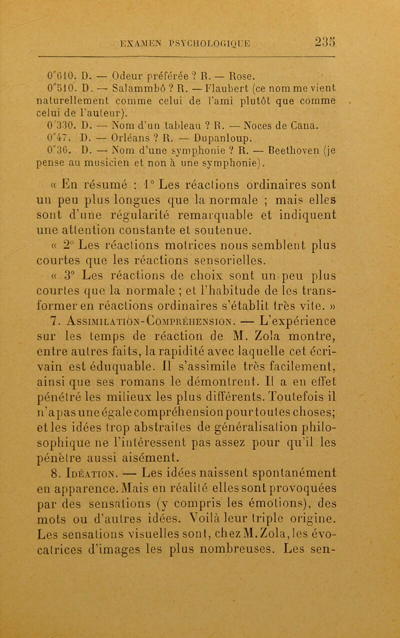 EX AAl EN PSYC1I0L0GIQU E 0610. D. — Odeur préférée '? R. — Rose. O'blO. D. — Salammbô ? R. — Flaubert (ce nom me vient naturellement comme celui de l’ami plutôt que comme celui de l'auteur). 0'330. D. — Nom d’un tableau ? R. — Noces de Cana. 047. D. — Orléans ? R. — Dupanloup. 036. D. — Nom d’une symphonie ? R. — Beethoven (je pense au musicien et non à une symphonie). a Eli résumé : 1° Les réaclions ordinaires sont un peu plus longues que la normale ; mais elles sont d’une régularité remarquable et indiquent une attention constante et soutenue. « 2° Les réaclions motrices nous semblent plus courtes que les réactions sensorielles. « 3° Les réactions de choix sont un peu plus courtes que la normale ; et l’habitude de les trans- former en réactions ordinaires s’établit très vite. » 7. Assimilation-Compréhension. — L’expérience sur les temps de réaction de M. Zola montre, entre autres faits, la rapidité avec laquelle cet écri- vain est éduquable. Il s’assimile très facilement, ainsi que ses romans le démontrent. Il a en effet pénétré les milieux les plus différents. Toutefois il n’apas une égale compréhension pour toutes choses; et les idées trop abstraites de généralisation philo- sophique ne l’intéressent pas assez pour qu’il les pénètre aussi aisément. 8. Idéation. — Les idées naissent spontanément en apparence. Mais en réalité elles sont provoquées par des sensations (y compris les émotions), des mots ou d’autres idées. Voilà leur triple origine. Les sensations visuelles sont, chez M. Zola, les évo- catrices d’images les plus nombreuses. Les sen-