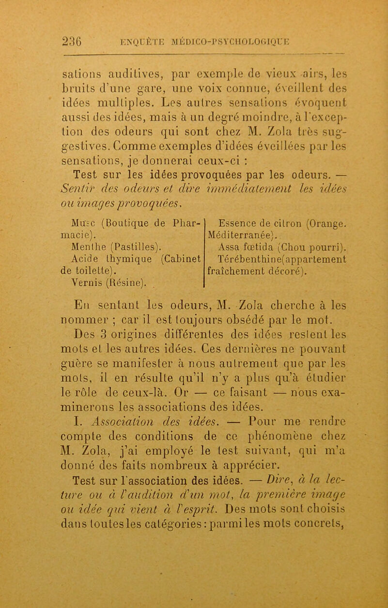 salions auditives, par exemple de vieux airs, les bruits d’une gare, une voix connue, éveillent des idées multiples. Les autres sensations évoquent aussi des idées, mais à un degré moindre, à l'excep- tion des odeurs qui sont chez M. Zola très sug- gestives. Comme exemples d’idées éveillées par les sensations, je donnerai ceux-ci : Test sur les idées provoquées par les odeurs. — Sentir des odeurs et dire immédiatement les idées ou images provoquées. Musc (Boutique de Phar- macie). Menthe (Pastilles). Acide thymique (Cabinet de toilette). Vernis (Résine). En sentant les odeurs, M. Zola cherche à les nommer ; car il est toujours obsédé par le mot. Des 3 origines différentes des idées restent les mots et les autres idées. Ces dernières ne pouvant guère se manifester à nous autrement que par les mots, il en résulte qu’il n’y a plus qu’à étudier le rôle de ceux-là. Or — ce faisant — nous exa- minerons les associations des idées. I. Association des idées. — Pour me rendre compte des conditions de ce phénomène chez M. Zola, j’ai employé le lest suivant, qui m’a donné des faits nombreux à apprécier. Test sur l’association des idées. — Dire, à la lec- ture ou à l'audition d'un mot, la première image ou idée qui vient ci l'esprit. Des mots sont choisis dans toutes les catégories: parmi les mots concrets, Essence de cilron (Orange. Méditerranée). Assa fœtida (Chou pourri). Térébenthine(appartement fraîchement décoré).