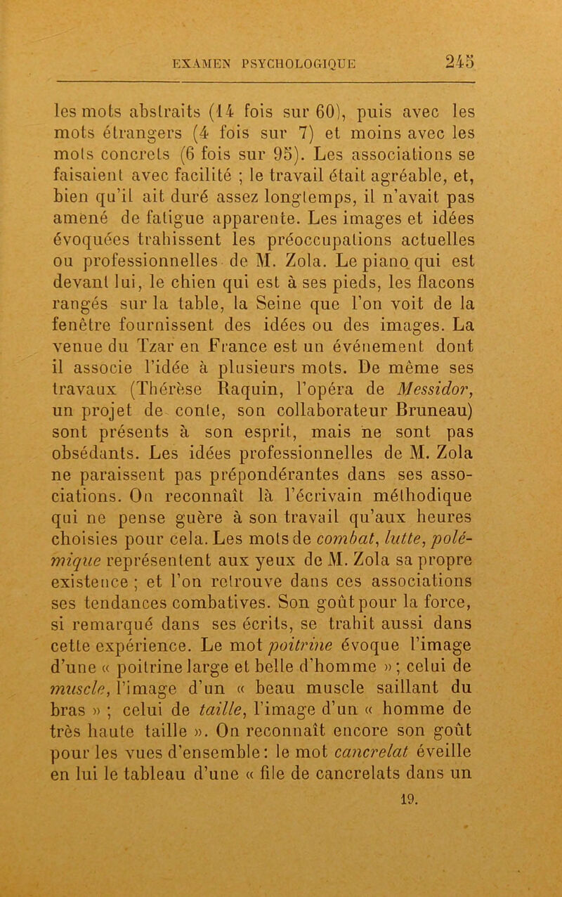 les mots abstraits (14 fois sur 60), puis avec les mots étrangers (4 fois sur 7) et moins avec les mois concrets (6 fois sur 95). Les associations se faisaient avec facilité ; le travail était agréable, et, bien qu’il ait duré assez longtemps, il n’avait pas amené de fatigue apparente. Les images et idées évoquées trahissent les préoccupations actuelles ou professionnelles de M. Zola. Le piano qui est devant lui, le chien qui est à ses pieds, les flacons rangés sur la table, la Seine que l’on voit de la fenêtre fournissent des idées ou des images. La venue du Tzar en France est un événement dont il associe l’idée à plusieurs mots. De même ses travaux (Thérèse Raquin, l’opéra de Messidor, un projet de conte, son collaborateur Bruneau) sont présents à son esprit, mais ne sont pas obsédants. Les idées professionnelles de M. Zola ne paraissent pas prépondérantes dans ses asso- ciations. On reconnaît là l’écrivain méthodique qui ne pense guère à son travail qu’aux heures choisies pour cela. Les mots de combat, lutte, polé- mique représentent aux yeux de M. Zola sa propre existence ; et l’on retrouve dans ces associations ses tendances combatives. Son goût pour la force, si remarqué dans ses écrits, se trahit aussi dans cette expérience. Le mot poitrine évoque l’image d’une « poitrine large et belle d’homme »; celui de muscle, l’image d’un « beau muscle saillant du bras » ; celui de taille, l’image d’un « homme de très haute taille ». On reconnaît encore son goût pour les vues d'ensemble: le mot cancrelat éveille en lui le tableau d’une « file de cancrelats dans un 19.