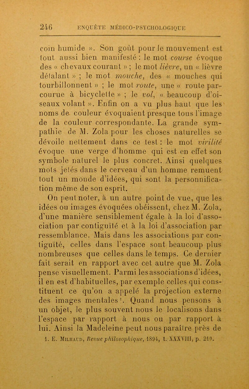 coin humide ». Son goût pour le mouvement est tout aussi bien manifesté : le mot course évoque des « chevaux courant » ; le mot lièvre, un « lièvre délalant » ; le mot mouche, des « mouches qui tourbillonnent » ; le mot route, une « route par- courue à bicyclette » ; le vol, « beaucoup d’oi- seaux volant ». Enfin on a vu plus haut que les noms de couleur évoquaient presque tous l'image de la couleur correspondante. La grande sym- pathie de M. Zola pour les choses naturelles se dévoile nettement dans ce lest : le mot virilité évoque une verge d’homme qui est en effet son symbole naturel le plus concret. Ainsi quelques mots jetés dans le cerveau d’un homme remuent tout un monde d’idées, qui sont la personnifica- tion môme de son esprit. On peut noter, à un autre point de vue, que les idées ou images évoquées obéissent, chez M. Zola, d’une manière sensiblement égale à la loi d’asso- ciation par contiguïté et à la loi d’association par ressemblance. Mais dans les associations par con- tiguïté, celles dans l’espace sont beaucoup plus nombreuses que celles dans le temps. Ce dernier fait serait en rapport avec cet autre que M. Zola pense visuellement. Parmi les associations d’idées, il en est d’habituelles, par exemple celles qui cons- tituent ce qu’on a appelé la projection externe des images mentales'. Quand nous pensons à un objet, le plus souvent nous le localisons dans l’espace par rapport à nous ou par rapport à lui. Ainsi la Madeleine peut nous paraître près de 1. E. Milhaud, Revue philosophique, 1894, t. XXXVIII, p. 210.