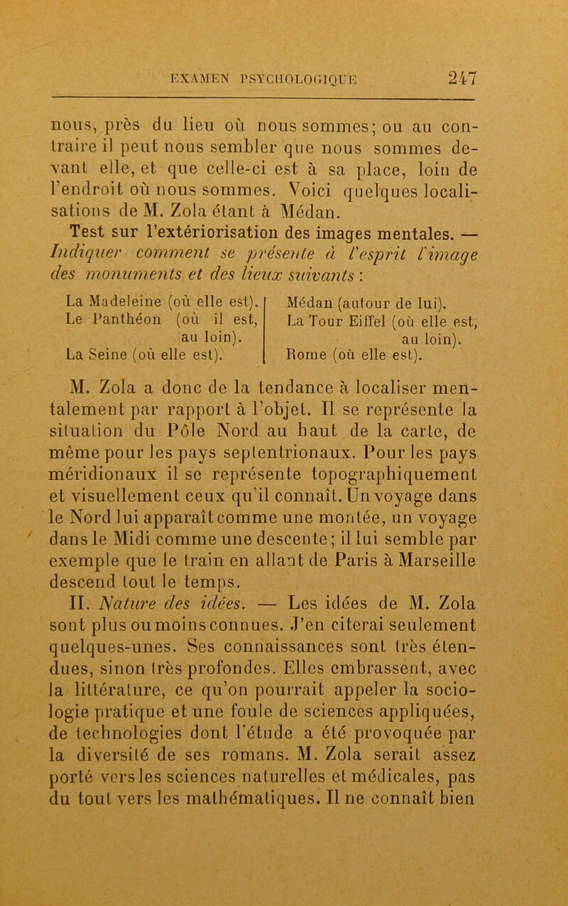 nous, près du lieu où nous sommes ; ou au con- traire il peut nous sembler que nous sommes de- vant elle, et que celle-ci est à sa place, loin de l’endroit où nous sommes. Voici quelques locali- sations de M. Zola étant à Médan. Test sur l’extériorisation des images mentales. — Indiquer comment se présente à l'esprit l'image des monuments et des lieux suivants : La Madeleine (où elle est). Le Panthéon (où il est, au loin). La Seine (où elle est). Médan (autour de lui). La Tour Eiffel (où elle est, au loin). Rome (où elle est). M. Zola a donc de la tendance à localiser men- talement par rapport à l’objet. Il se représente la situation du Pôle Nord au haut de la carte, de même pour les pays septentrionaux. Pour les pays méridionaux il se représente topographiquement et visuellement ceux qu’il connaît. Un voyage dans le Nord lui apparaît comme une montée, un voyage dans le Midi comme une descente; il lui semble par exemple que le train en allant de Paris à Marseille descend tout le temps. II. Nature des idées. — Les idées de M. Zola sont plus ou moins connues. J’en citerai seulement quelques-unes. Ses connaissances sont très éten- dues, sinon très profondes. Elles embrassent, avec la littérature, ce qu’on pourrait appeler la socio- logie pratique et une foule de sciences appliquées, de technologies dont l’étude a été provoquée par la diversité de ses romans. M. Zola serait assez porté vers les sciences naturelles et médicales, pas du tout vers les mathématiques. Il ne connaît bien
