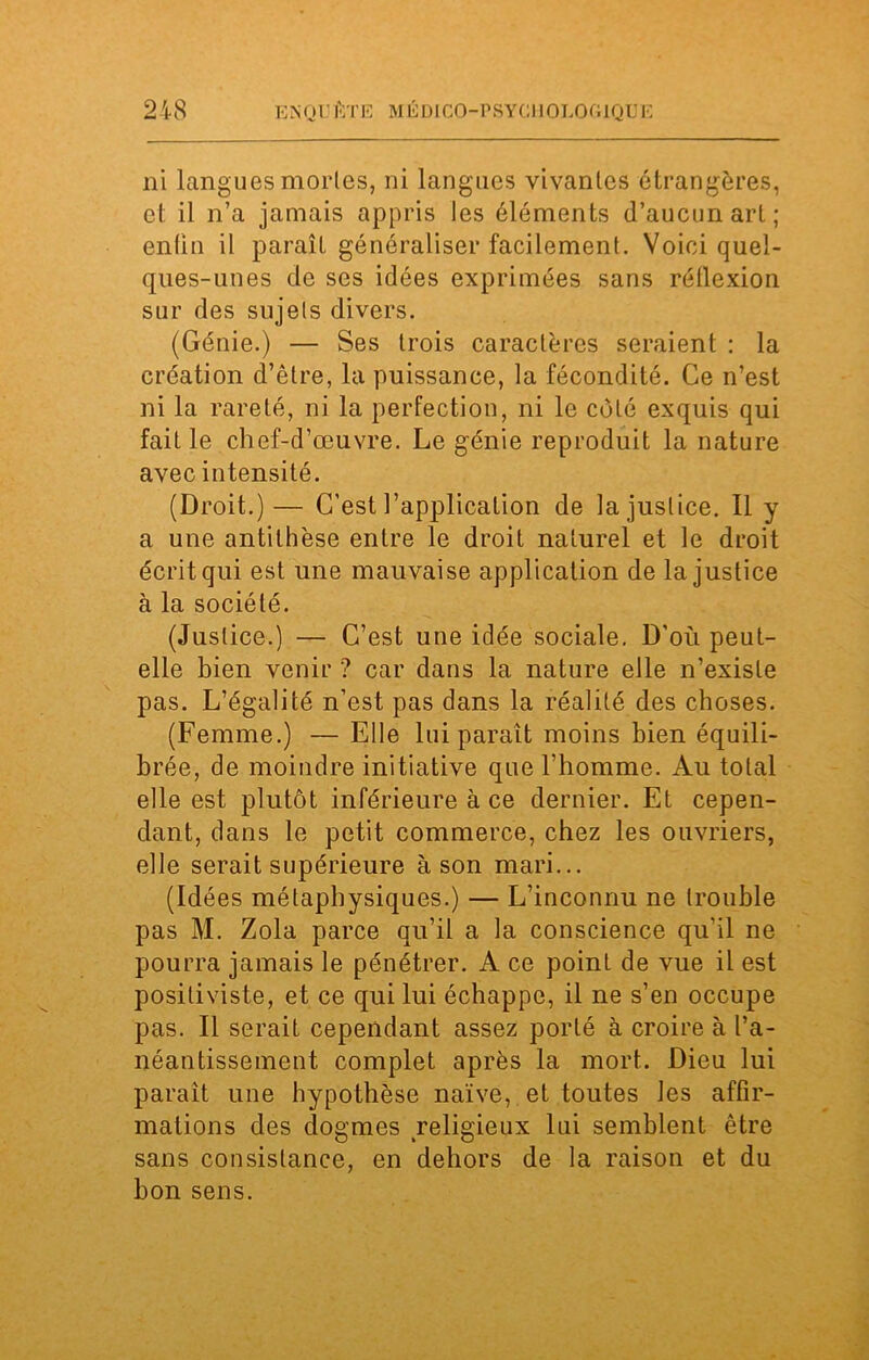 ni langues mortes, ni langues vivantes étrangères, et il n’a jamais appris les éléments d’aucun art ; entin il paraît généraliser facilement. Voici quel- ques-unes de ses idées exprimées sans réflexion sur des sujets divers. (Génie.) — Ses trois caractères seraient : la création d’être, la puissance, la fécondité. Ce n’est ni la rareté, ni la perfection, ni le côté exquis qui fait le chef-d’œuvre. Le génie reproduit la nature avec intensité. (Droit.)— C’est l’application de la justice. Il y a une antithèse entre le droit naturel et le droit écrit qui est une mauvaise application de la justice à la société. (Justice.) — C’est une idée sociale. D’où peut- elle bien venir ? car dans la nature elle n’existe pas. L’égalité n’est pas dans la réalité des choses. (Femme.) — Elle lui paraît moins bien équili- brée, de moindre initiative que l’homme. Au total elle est plutôt inférieure à ce dernier. Et cepen- dant, dans le petit commerce, chez les ouvriers, elle serait supérieure à son mari... (Idées métaphysiques.) — L’inconnu ne trouble pas M. Zola parce qu’il a la conscience qu’il ne pourra jamais le pénétrer. A ce point de vue il est positiviste, et ce qui lui échappe, il ne s’en occupe pas. Il serait cependant assez porté à croire à l’a- néantissement complet après la mort. Dieu lui paraît une hypothèse naïve, et toutes les affir- mations des dogmes religieux lui semblent être sans consistance, en dehors de la raison et du bon sens.