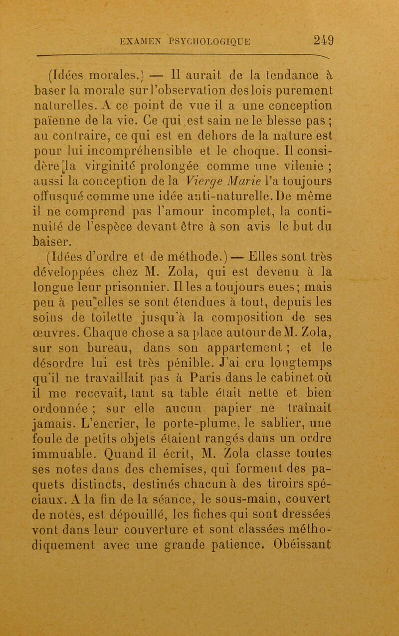 (Idées morales.) — 11 aurait de la tendance à baser la morale sur l’observation des lois purement naturelles. A ce point de vue il a une conception païenne de la vie. Ce qui est sain ne le blesse pas ; au contraire, ce qui est en dehors de la nature est pour lui incompréhensible et le choque. Il consi- dère'la virginité prolongée comme une vilenie; aussi la conception de la Vierge Marie l’a toujours offusqué comme une idée anti-naturelle. De même il ne comprend pas l’amour incomplet, la conti- nuité de l’espèce devant être à son avis le but du baiser. (idées d’ordre et de méthode.) — Elles sont très développées chez M. Zola, qui est devenu à la longue leur prisonnier. Il les a toujours eues ; mais peu à peiCelles se sont étendues à tout, depuis les soins de toilette jusqu’à la composition de ses œuvres. Chaque chose a sa place autour deM. Zola, sur son bureau, dans son appartement ; et le désordre lui est très pénible. J’ai cru longtemps qu'il ne travaillait pas à Paris dans le cabinet où il me recevait, tant sa table était nette et bien ordonnée ; sur elle aucun papier ne traînait jamais. L’encrier, le porte-plume, le sablier, une foule de petits objets étaient rangés dans un ordre immuable. Quand il écrit, M. Zola classe toutes ses notes dans des chemises, qui forment des pa- quets distincts, destinés chacun à des tiroirs spé- ciaux. A la fin de la séance, le sous-main, couvert de notes, est dépouillé, les fiches qui sont dressées vont dans leur couverture et sont classées métho- diquement avec une grande patience. Obéissant
