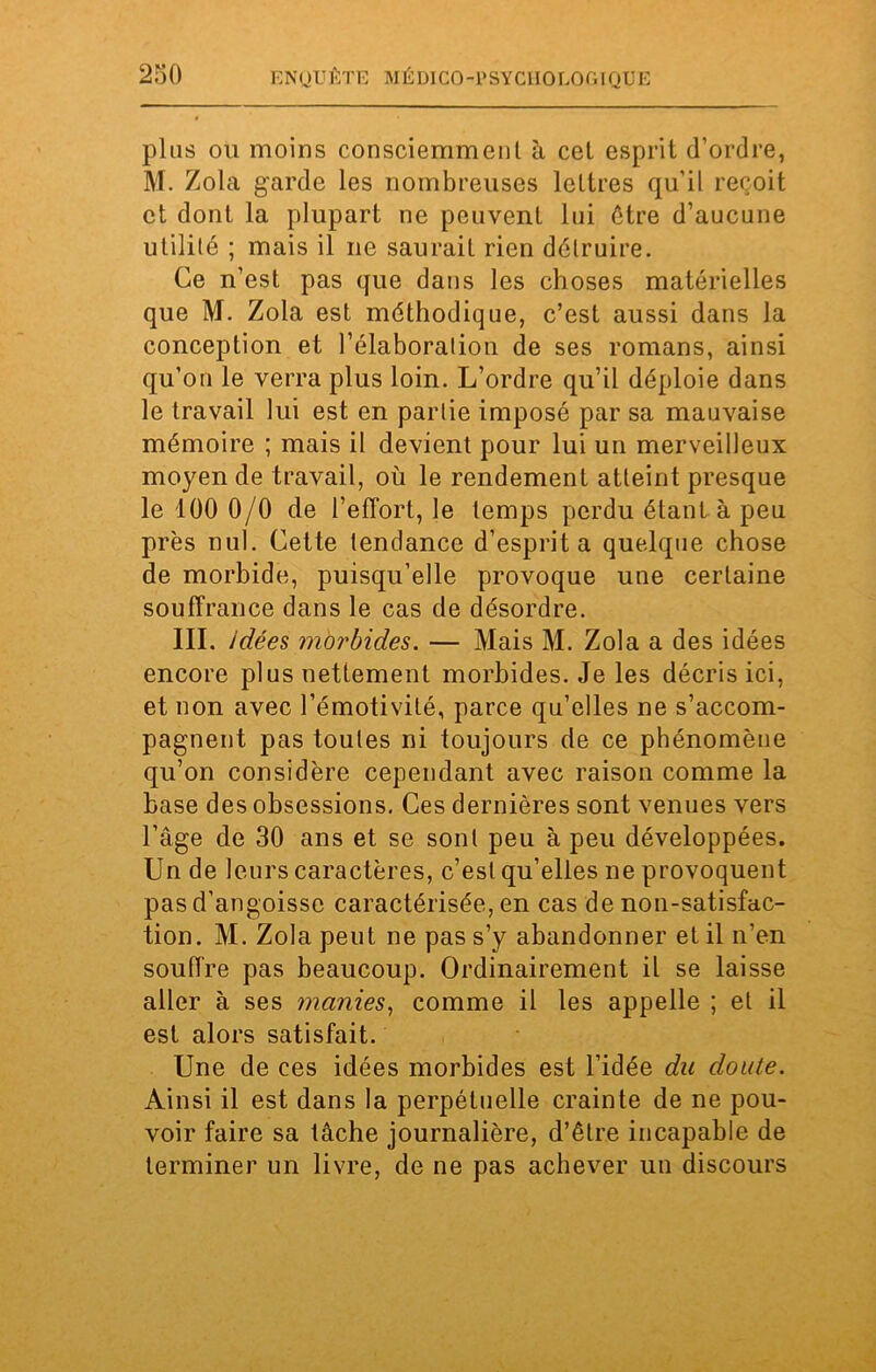 plus ou moins consciemment à cet esprit d’ordre, M. Zola garde les nombreuses lettres qu’il reçoit et dont la plupart ne peuvent lui être d’aucune utilité ; mais il ne saurait rien détruire. Ce n’est pas que dans les choses matérielles que M. Zola est méthodique, c’est aussi dans la conception et l’élaboration de ses romans, ainsi qu’on le verra plus loin. L’ordre qu’il déploie dans le travail lui est en partie imposé par sa mauvaise mémoire ; mais il devient pour lui un merveilleux moyen de travail, où le rendement atteint presque le 100 0/0 de l’effort, le temps perdu étant à peu près nul. Cette tendance d’esprit a quelque chose de morbide, puisqu’elle provoque une certaine souffrance dans le cas de désordre. III. idées morbides. — Mais M. Zola a des idées encore plus nettement morbides. Je les décris ici, et non avec l’émotivité, parce qu’elles ne s’accom- pagnent pas toutes ni toujours de ce phénomène qu’on considère cependant avec raison comme la base des obsessions. Ces dernières sont venues vers l’âge de 30 ans et se sont peu à peu développées. Un de leurs caractères, c’est qu’elles ne provoquent pas d’angoisse caractérisée, en cas de non-satisfac- tion. M. Zola peut ne pas s’y abandonner et il n’en souffre pas beaucoup. Ordinairement il se laisse aller à ses manies, comme il les appelle ; et il est alors satisfait. Une de ces idées morbides est l’idée du doute. Ainsi il est dans la perpétuelle crainte de ne pou- voir faire sa tâche journalière, d’être incapable de terminer un livre, de ne pas achever un discours
