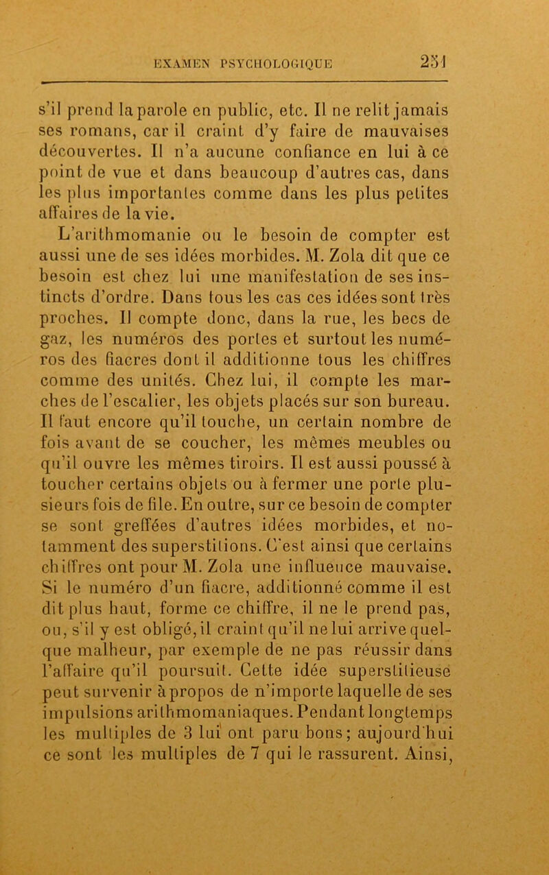 231 s’il prend la parole en public, etc. Il ne relit jamais ses romans, car il craint d’y faire de mauvaises découvertes. II n’a aucune confiance en lui à ce point de vue et dans beaucoup d’autres cas, dans les plus importantes comme dans les plus pelites affaires de la vie. L’arithmomanie ou le besoin de compter est aussi une de ses idées morbides. M. Zola dit que ce besoin est chez lui une manifestation de ses ins- tincts d’ordre. Dans tous les cas ces idées sont très proches. II compte donc, dans la rue, les becs de gaz, les numéros des portes et surtout les numé- ros des (iacres dont il additionne tous les chiffres comme des unités. Chez lui, il compte les mar- ches de l’escalier, les objets placés sur son bureau. Il faut encore qu’il louche, un certain nombre de fois avant de se coucher, les mêmes meubles ou qu’il ouvre les mêmes tiroirs. Il est aussi poussé à toucher certains objets ou cà fermer une porte plu- sieurs fois de file. En outre, sur ce besoin de compter se sont greffées d’autres idées morbides, et no- tamment des superstitions. C'est ainsi que certains chiffres ont pour M. Zola une influence mauvaise. Si le numéro d’un fiacre, additionné comme il est dit plus haut, forme ce chiffre, il ne le prend pas, ou, s’il y est obligé, il craint qu’il ne lui arrive quel- que malheur, par exemple de ne pas réussir dans l’affaire qu’il poursuit. Cette idée superstitieuse peut survenir à propos de n’importe laquelle de ses impulsions arilhmomaniaques. Pendant longtemps les multiples de 3 lui ont paru bons; aujourd’hui ce sont les multiples de 7 qui le rassurent. Ainsi,