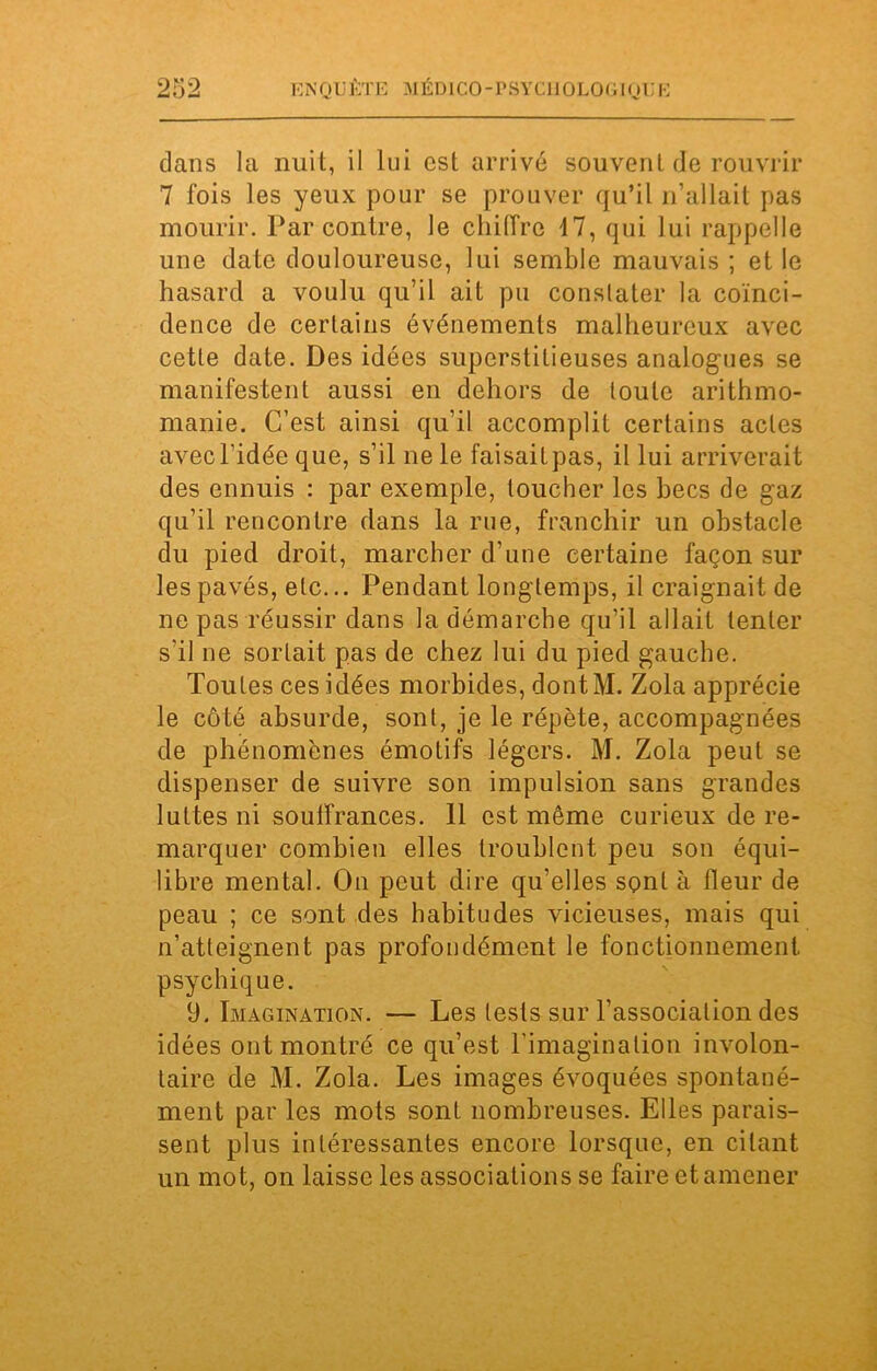 dans la nuit, il lui est arrivé souvent de rouvrir 7 fois les yeux pour se prouver qu’il n’allait pas mourir. Par contre, le chiffre 17, qui lui rappelle une date douloureuse, lui semble mauvais ; et le hasard a voulu qu’il ait pu constater la coïnci- dence de certains événements malheureux avec cette date. Des idées superstitieuses analogues se manifestent aussi en dehors de toute arithmo- manie. C’est ainsi qu’il accomplit certains actes avec l’idée que, s’il ne le faisailpas, il lui arriverait des ennuis : par exemple, toucher les becs de gaz qu’il rencontre dans la rue, franchir un obstacle du pied droit, marcher d’une certaine façon sur les pavés, etc... Pendant longtemps, il craignait de ne pas réussir dans la démarche qu’il allait tenter s'il ne sortait pas de chez lui du pied gauche. Toutes ces idées morbides, dontM. Zola apprécie le côté absurde, sont, je le répète, accompagnées de phénomènes émotifs légers. M. Zola peut se dispenser de suivre son impulsion sans grandes luttes ni souffrances. 11 est même curieux de re- marquer combien elles troublent peu son équi- libre mental. On peut dire qu'elles sont à fleur de peau ; ce sont des habitudes vicieuses, mais qui n’atteignent pas profondément le fonctionnement psychique. 9. Imagination. — Les lests sur l’association des idées ont montré ce qu’est l'imagination involon- taire de M. Zola. Les images évoquées spontané- ment par les mots sont nombreuses. Elles parais- sent plus intéressantes encore lorsque, en citant un mot, on laisse les associations se faire et amener