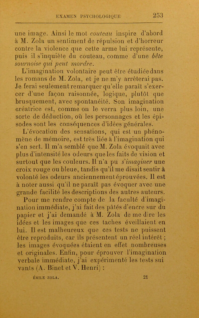 une image. Ainsi le mot couteau inspire d’abord à M. Zola un sentiment de répulsion et d’horreur contre la violence que cette arme lui représente, puis il s’inquiète du couteau, comme d’une bête sournoise qui peut mordre. L'imagination volontaire peut être étudiée dans les romans de M. Zola, et je ne m’y arrêterai pas. Je ferai seulement remarquer qu’elle paraît s’exer- cer d’une façon raisonnée, logique, plutôt que brusquement, avec spontanéité. Son imagination créatrice est, comme on le verra plus loin, une sorte de déduction, où les personnages et les épi- sodes sont les conséquences d’idées générales. L’évocation des sensations, qui est un phéno- mène de mémoire, est très liée à l’imagination qui s’en sert. Il m’a semblé que M. Zola évoquait avec plus d’intensité les odeurs que les faits de vision et surtout que les couleurs. Il n’a pu s'imaginer une croix rouge ou bleue, tandis qu’il me disait sentir à volonté les odeurs anciennement éprouvées. 11 est à noter aussi qu’il ne paraît pas évoquer avec une grande facilité les descriptions des autres auteurs. Pour me rendre compte de la faculté d'imagi- nation immédiate, j’ai fait des pâtés d’encre sur du papier et j’ai demandé à M. Zola de me dire les idées et les images que ces taches éveillaient en lui. Il est malheureux que ces tests ne puissent être reproduits, car ils présentent un réel intérêt ; les images évoquées étaient en effet nombreuses et originales. Enfin, pour éprouver l’imagination verbale immédiate, j’ai expérimenté les tests sui vants (A. Binet et Y. Henri) : ÉMILE ZOLA. 21