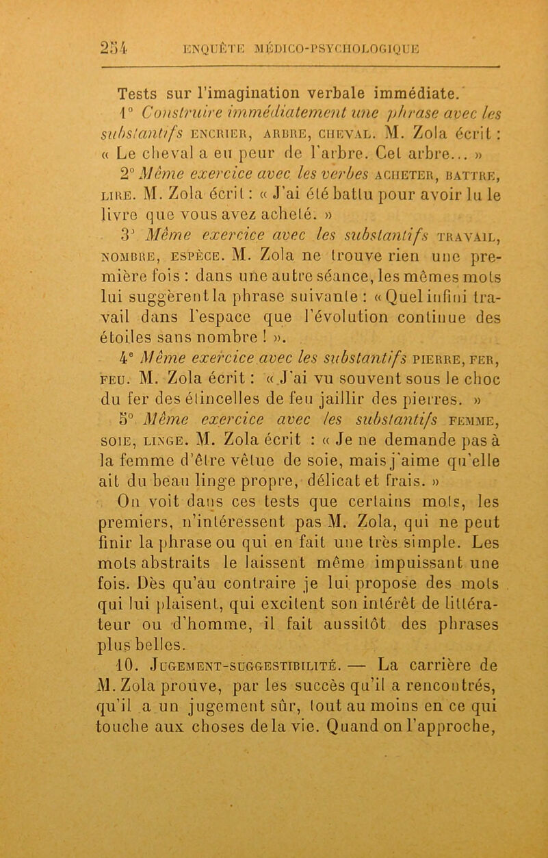 Tests sur l’imagination verbale immédiate. 1° Construire immédiatement une phrase avec les substantifs encrier, arbre, cheval. M. Zola écrit : « Le cheval a eu peur de l’arbre. Cel arbre... » 20 Même exercice avec les verbes acheter, battre, lire. M. Zola écrit : « .J’ai été battu pour avoir lu le livre que vous avez acheté. » 3J Même exercice avec les substantifs travail, nombre, espèce. M. Zola ne trouve rien une pre- mière fois: dans une autre séance, les mômes mots lui suggèrentla phrase suivante: «Quelinfini tra- vail dans l'espace que l’évolution continue des étoiles sans nombre ! ». 4e Même exercice avec les substantifs pierre, fer, feu. M. Zola écrit : « J'ai vu souvent sous le choc du fer des étincelles de feu jaillir des pierres. » 5° Même exercice avec les substantifs femme, soie, linge. M. Zola écrit : « Je ne demande pas à la femme d’être vêtue de soie, mais j'aime qu’elle ait du beau linge propre, délicat et frais. » On voit dans ces tests que certains mois, les premiers, n’intéressent pas M. Zola, qui ne peut finir la phrase ou qui en fait une très simple. Les mots abstraits le laissent même impuissant une fois. Dès qu’au contraire je lui propose des mots qui lui plaisent, qui excitent son intérêt de littéra- teur ou d’homme, il fait aussitôt des phrases plus belles. 10. Jugement-suggestibilité. — La carrière de M. Zola prouve, par les succès qu’il a rencontrés, qu’il a un jugement sûr, tout au moins en ce qui touche aux choses delà vie. Quand on l’approche,