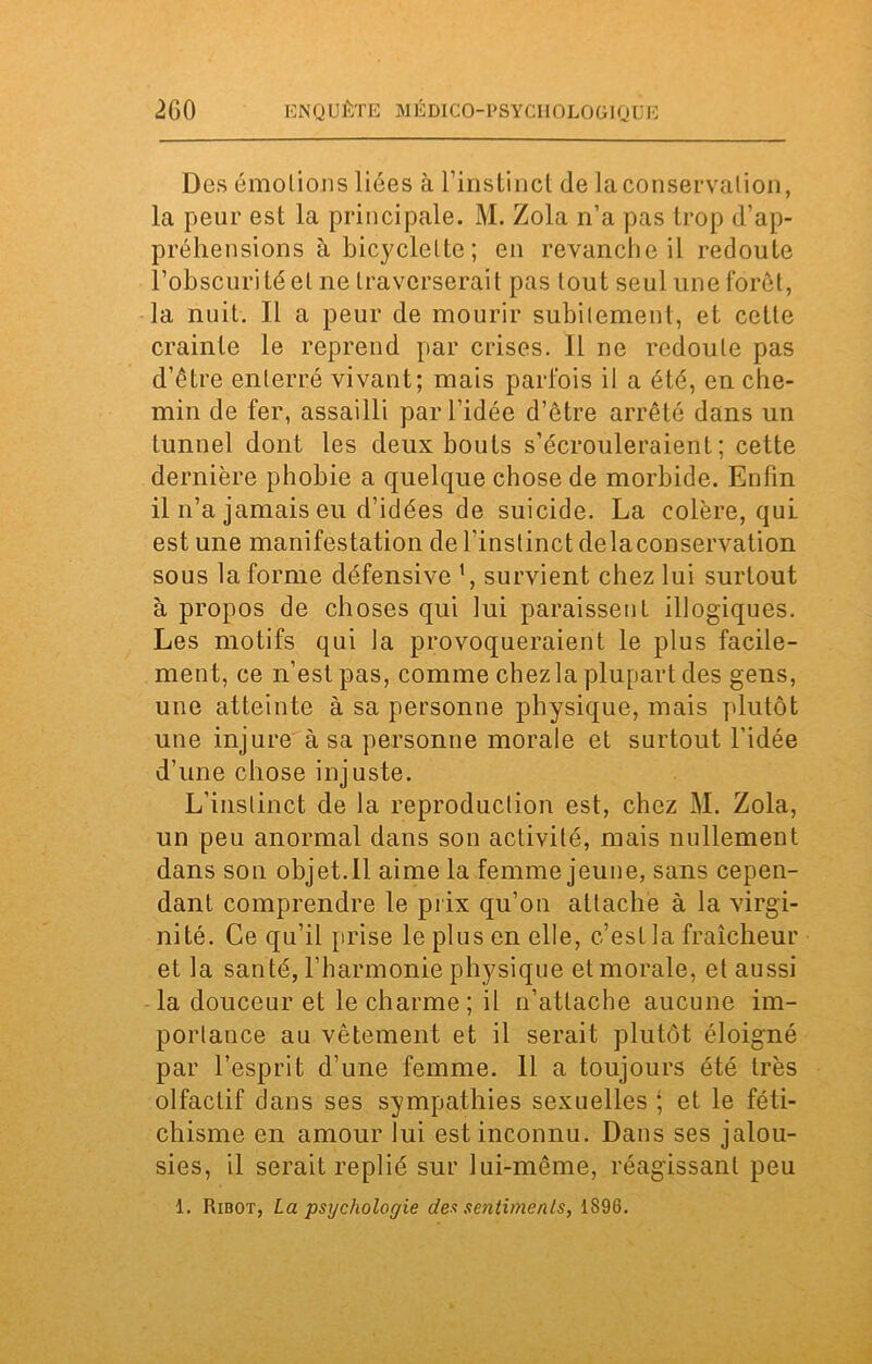 Des émotions liées à l’instinct (le la conservation, la peur est la principale. M. Zola n’a pas trop d’ap- préhensions à bicyclette; en revanche il redoute l’obscurité et ne traverserait pas tout seul une forêt, la nuit. Il a peur de mourir subitement, et cette crainte le reprend par crises. Il ne redoute pas d’être enterré vivant; mais parfois il a été, en che- min de fer, assailli par l’idée d’être arrêté dans un tunnel dont les deux bouts s’écrouleraient; cette dernière phobie a quelque chose de morbide. Enfin il n’a jamais eu d’idées de suicide. La colère, qui est une manifestation de l’instinct de la conservation sous la forme défensive ', survient chez lui surtout à propos de choses qui lui paraissent illogiques. Les motifs qui la provoqueraient le plus facile- ment, ce n’est pas, comme chez la plupart des gens, une atteinte à sa personne physique, mais plutôt une injure à sa personne morale et surtout l’idée d’une chose injuste. L’instinct de la reproduction est, chez M. Zola, un peu anormal dans son activité, mais nullement dans son objet.Il aime la femme jeune, sans cepen- dant comprendre le prix qu’on attache à la virgi- nité. Ce qu’il [irise le plus en elle, c’est la fraîcheur et la santé, l’harmonie physique et morale, et aussi la douceur et le charme; il n’attache aucune im- portance au vêtement et il serait plutôt éloigné par l’esprit d’une femme. 11 a toujours été très olfactif dans ses sympathies sexuelles *, et le féti- chisme en amour lui est inconnu. Dans ses jalou- sies, il serait replié sur lui-même, réagissant peu