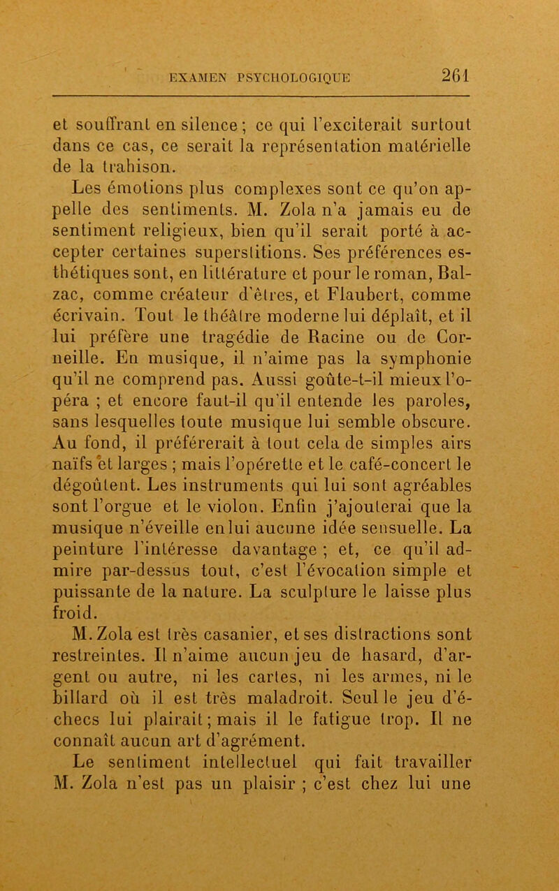 et souffrant en silence ; ce qui l’exciterait surtout dans ce cas, ce serait la représentation matérielle de la trahison. Les émotions plus complexes sont ce qu’on ap- pelle des sentiments. M. Zola n’a jamais eu de sentiment religieux, bien qu’il serait porté à ac- cepter certaines superstitions. Ses préférences es- thétiques sont, en littérature et pour le roman, Bal- zac, comme créateur d'êtres, et Flaubert, comme écrivain. Tout le théâtre moderne lui déplaît, et il lui préfère une tragédie de Racine ou de Cor- neille. En musique, il n’aime pas la symphonie qu’il ne comprend pas. Aussi goûte-t-il mieux l’o- péra ; et encore faut-il qu'il entende les paroles, sans lesquelles toute musique lui semble obscure. Au fond, il préférerait à tout cela de simples airs naïfs et larges ; mais l’opérette et le café-concert le dégoûtent. Les instruments qui lui sont agréables sont l’orgue et le violon. Enfin j’ajouterai que la musique n’éveille en lui aucune idée sensuelle. La peinture l’intéresse davantage ; et, ce qu’il ad- mire par-dessus tout, c’est l’évocation simple et puissante de la nature. La sculpture le laisse plus froid. M.Zola est très casanier, et ses distractions sont restreintes. Il n’aime aucun jeu de hasard, d’ar- gent ou autre, ni les cartes, ni les armes, ni le billard où il est très maladroit. Seul le jeu d’é- checs lui plairait ; mais il le fatigue trop. Il ne connaît aucun art d’agrément. Le sentiment intellectuel qui fait travailler M. Zola n’est pas un plaisir ; c’est chez lui une
