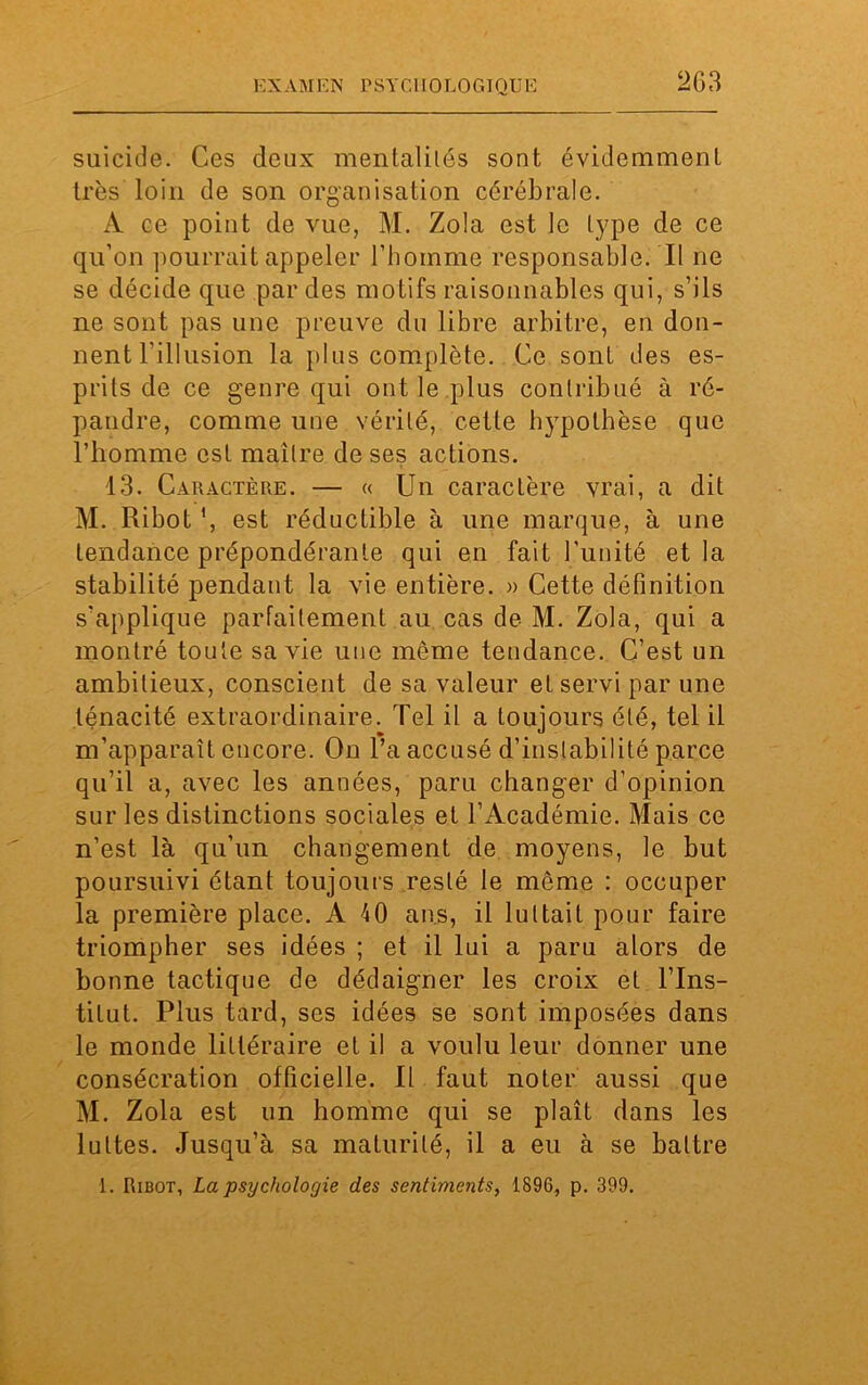 suicide. Ces deux mentalilés sont évidemment très loin de son organisation cérébrale. À ce point de vue, M. Zola est le type de ce qu’on pourrait appeler l’homme responsable. Il ne se décide que par des motifs raisonnables qui, s’ils ne sont pas une preuve du libre arbitre, en don- nent l'illusion la plus complète. Ce sont des es- prits de ce genre qui ont le plus contribué à ré- pandre, comme une vérité, cette hypothèse que l’homme est maître de ses actions. 13. Caractère. — « Un caractère vrai, a dit M. Ribot *, est réductible à une marque, à une tendance prépondérante qui en fait l’unité et la stabilité pendant la vie entière. » Cette définition s'applique parfaitement au cas de M. Zola, qui a montré toute sa vie une môme tendance. C’est un ambitieux, conscient de sa valeur et servi par une ténacité extraordinaire. Tel il a toujours été, tel il m’apparaît encore. On l’a accusé d’instabilité parce qu’il a, avec les années, paru changer d’opinion sur les distinctions sociales et l’Académie. Mais ce n’est là qu’un changement de moyens, le but poursuivi étant toujours resté le meme : occuper la première place. A 10 ans, il luttait pour faire triompher ses idées ; et il lui a paru alors de bonne tactique de dédaigner les croix et l’Ins- titut. Plus tard, ses idées se sont imposées dans le monde littéraire et il a voulu leur donner une consécration officielle. Il faut noter aussi que M. Zola est un homme qui se plaît dans les luttes. Jusqu’à sa maturité, il a eu à se battre