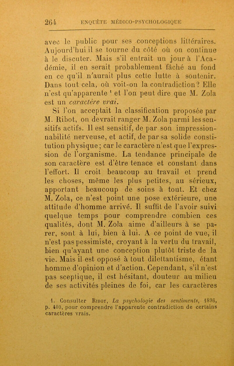 avec le publie pour ses conceptions littéraires. Aujourd’hui il se tourne du côté où on continue à le discuter. Mais s’il entrait un jour à l’Aca- démie, il en serait probablement fâché au fond en ce qu’il n’aurait plus cette lutte à soutenir. Dans tout cela, où voit-on la contradiction? Elle n’est qu’apparente 1 et l’on peut dire que M. Zola est un caractère vrai. Si l’on acceptait la classification proposée par M. Ribot, on devrait ranger M. Zola parmi les sen- sitifs actifs. 11 est sensitif, de par son impression- nabilité nerveuse, et actif, de par sa solide consti- tution physique ; car le caractère n’est que l'expres- sion de l’organisme. La tendance principale de son caractère est d’être tenace et constant dans l’effort. Il croit beaucoup au travail et prend les choses, même les plus petites, au sérieux, apportant beaucoup de soins à tout. Et chez M. Zola, ce n’est point une pose extérieure, une attitude d’homme arrivé. Il suffit de l’avoir suivi quelque temps pour comprendre combien ces qualités, dont M. Zola aime d’ailleurs à se pa- rer, sont à lui, bien à lui. A ce point de vue, il n’est pas pessimiste, croyant à la vertu du travail, bien qu’ayant une conception plutôt triste de la vie. Mais il est opposé à tout dilettantisme, étant homme d’opinion et d’action. Cependant, s’il n’est pas sceptique, il est hésitant, douteur au milieu de ses activités pleines de foi, car les caractères 1. Consulter Ribot, La psychologie des sentiments, 1896, p. 400, pour comprendre l’apparente contradiction de certains caractères vrais.