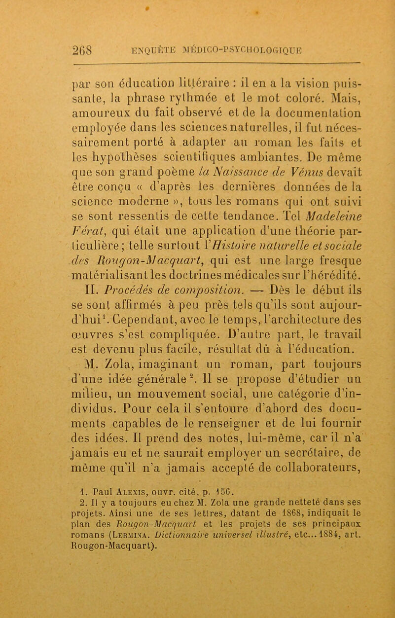 par son éducation littéraire : il en a la vision puis- sante, la phrase rylhmée et le mot colore. Mais, amoureux du fait observé et de la documenlation employée dans les sciences naturelles, il fut néces- sairement porté à adapter au roman les faits et les hypothèses scientifiques ambiantes. De même que son grand poème la Naissance de Vénus devait être conçu « d’après les dernières données de la science moderne », tous les romans qui ont suivi se sont ressentis de cette tendance. Tel Madeleine Fe'rat, qui était une application d’une théorie par- ticulière; telle surtout Y Histoire naturelle et sociale des Rou g on-Mac quart, qui est une large fresque matérialisant les doctrines médicales sur l’hérédité. II. Procédés de composition. — Dès le début ils se sont affirmés à peu près tels qu’ils sont aujour- d’hui1. Cependant, avec le temps, l’archileclure des œuvres s’est compliquée. D’autre part, le travail est devenu plus facile, résultat dû à l’éducation. M. Zola, imaginant un roman, part toujours d'une idée générale2. 11 se propose d’étudier un milieu, un mouvement social, une catégorie d’in- dividus. Pour cela il s’entoure d’abord des docu- ments capables de le renseigner et de lui fournir des idées. Il prend des notes, lui-même, car il n’a jamais eu et ne saurait employer un secrétaire, de môme qu’il n’a jamais accepté de collaborateurs, 1. Paul Alexis, ouvr. cité. p. 156. 2. Il y a toujours eu chez M. Zola une grande netteté dans ses projets. Ainsi une de ses lettres, datant de 1868, indiquait le plan des Rougon-Macqnart et les projets de ses principaux romans (Lermina. Dictionnaire universel illustré, etc...lS8i, art. Rougon-Macquart).