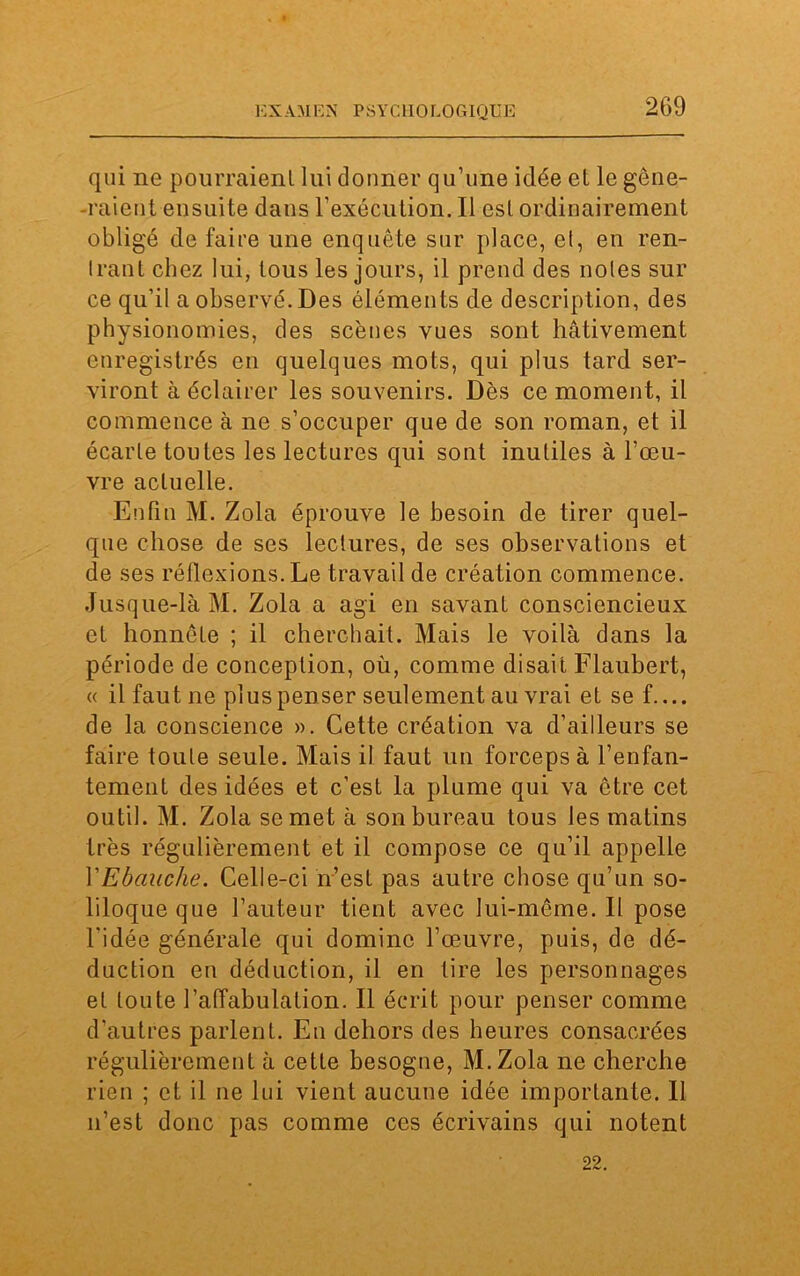 qui ne pourraient lui donner qu’une idée et le gêne- raient ensuite dans l’exécution. Il est ordinairement obligé de faire une enquête sur place, et, en ren- trant chez lui, tous les jours, il prend des notes sur ce qu’il a observé. Des éléments de description, des physionomies, des scènes vues sont hâtivement enregistrés en quelques mots, qui plus tard ser- viront à éclairer les souvenirs. Dès ce moment, il commence à ne s’occuper que de son roman, et il écarte toutes les lectures qui sont inutiles à l’œu- vre actuelle. Enfin M. Zola éprouve le besoin de tirer quel- que chose de ses lectures, de ses observations et de ses réflexions. Le travail de création commence. Jusque-là M. Zola a agi en savant consciencieux et honnête ; il cherchait. Mais le voilà dans la période de conception, où, comme disait Flaubert, « il faut ne plus penser seulement au vrai et sef.... de la conscience ». Cette création va d’ailleurs se faire toute seule. Mais il faut un forceps à l’enfan- tement des idées et c’est la plume qui va être cet outil. M. Zola se met à son bureau tous les matins très régulièrement et il compose ce qu’il appelle YEbauche. Celle-ci n’est pas autre chose qu’un so- liloque que l’auteur tient avec lui-même. Il pose l'idée générale qui domine l’œuvre, puis, de dé- duction en déduction, il en tire les personnages et toute l’affabulation. Il écrit pour penser comme d’autres parlent. En dehors des heures consacrées régulièrement à cette besogne, M.Zola ne cherche rien ; et il ne lui vient aucune idée importante. Il n’est donc pas comme ces écrivains qui notent 22.