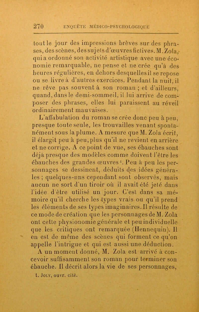 tout le jour des impressions brèves sur des phra- ses, des scènes, dessujels d'œuvres fictives. M.Zola, qui a ordonné son activité artistique avec une éco- nomie remarquable, ne pense et ne crée qu’à des heures régulières, en dehors desquellesil se repose ou se livre à d’autres exercices. Pendant la nuit, il ne rêve pas souvent à son roman ; et d’ailleurs, quand, dans le demi-sommeil, il lui arrive décom- poser des phrases, elles lui paraissent au réveil ordinairement mauvaises. L'affabulation du roman se crée donc peu à peu, presque toute seule, les trouvailles venant sponta- nément sous la plume. A mesure que M. Zola écrit, il élargit peu à peu, plus qu’il ne revient en arrière et ne corrige. A ce point de vue, ses ébauches sont déjà presque des modèles comme doivent l’être les ébauches des grandes œuvres l. Peu à peu les per- sonnages se dessinent, déduits d^es idées généra- les ; quelques-uns cependant sont observés, mais aucun ne sort d'un tiroir où il avait été jeté dans l’idée d'être utilisé un jour. C’est dans sa mé- moire qu’il cherche les types vrais ou qu’il prend les éléments de ses types imaginaires.il résulte de ce mode de création que les personnages de M. Zola ont cette physionomie générale et peu individuelle que les critiques ont remarquée (Hennequin). Il en est de même des scènes qui forment ce qu’on appelle l’intrigue et qui est aussi une déduction. A un moment donné, M. Zola est arrivé à con- cevoir suffisamment son roman pour terminer son ébauche. Il décrit alors la vie de ses personnages, 1. Joly, ouvr. cité.