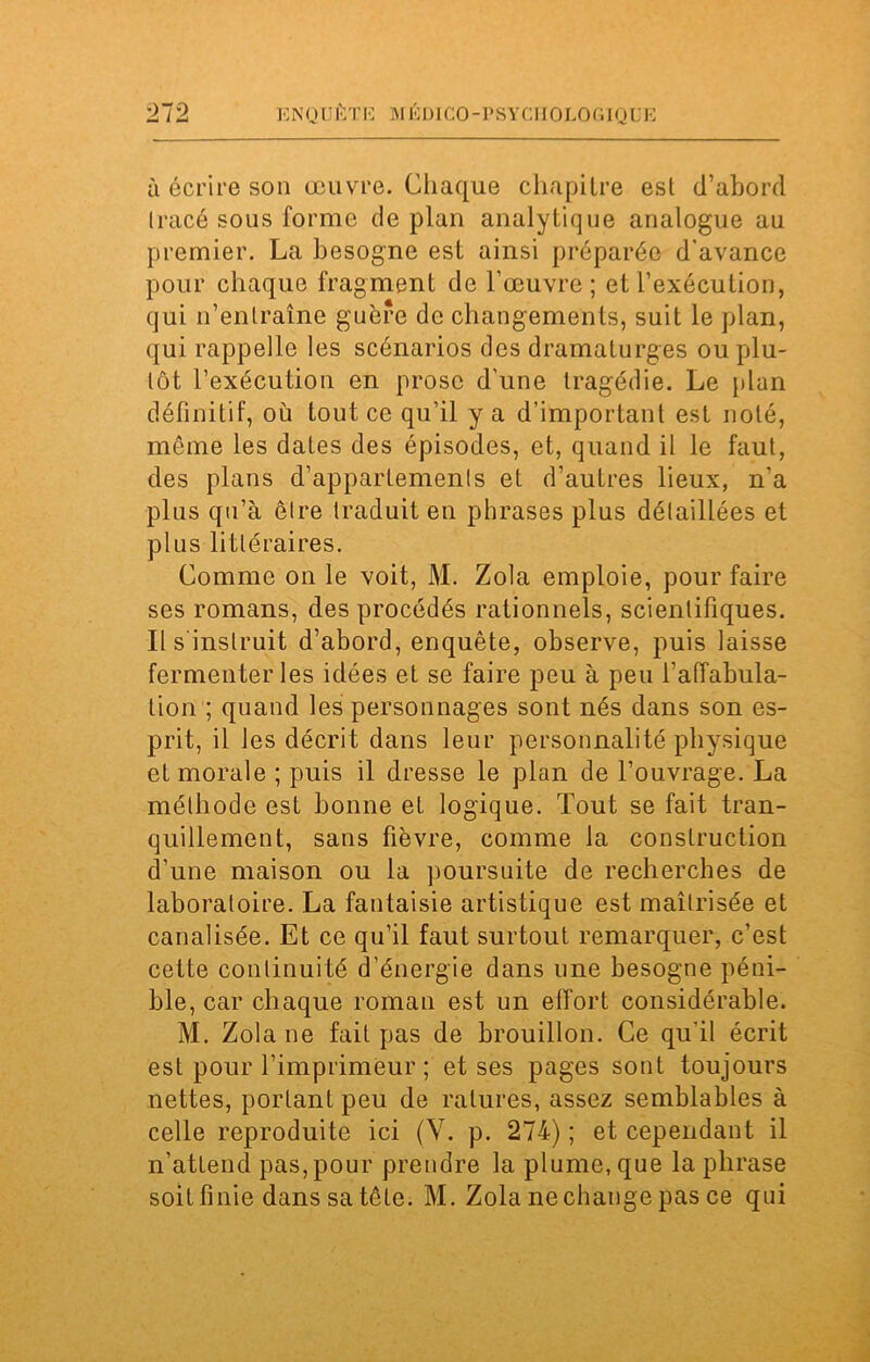 à écrire son œuvre. Chaque chapitre est d’abord Iracé sous forme de plan analytique analogue au premier. La besogne est ainsi préparée d'avance pour chaque fragment de l’œuvre ; et l’exécution, qui n’entraîne guère de changements, suit le plan, qui rappelle les scénarios des dramaturges ou plu- tôt l’exécution en prose d’une tragédie. Le plan définitif, où tout ce qu’il y a d’important est noté, même les dates des épisodes, et, quand il le faut, des plans d’appartements et d’autres lieux, n’a plus qu’à être traduit en phrases plus détaillées et plus littéraires. Comme on le voit, M. Zola emploie, pour faire ses romans, des procédés rationnels, scientifiques. Il s instruit d’abord, enquête, observe, puis laisse fermenter les idées et se faire peu à peu l'affabula- tion ; quand les personnages sont nés dans son es- prit, il les décrit dans leur personnalité physique et morale ; puis il dresse le plan de l’ouvrage. La méthode est bonne et logique. Tout se fait tran- quillement, sans fièvre, comme la construction d’une maison ou la poursuite de recherches de laboratoire. La fantaisie artistique est maîtrisée et canalisée. Et ce qu’il faut surtout remarquer, c’est cette continuité d’énergie dans une besogne péni- ble, car chaque roman est un effort considérable. M. Zola ne fait pas de brouillon. Ce qu'il écrit est pour l’imprimeur ; et ses pages sont toujours nettes, portant peu de ratures, assez semblables à celle reproduite ici (V. p. 274) ; et cependant il n’attend pas, pour prendre la plume, que la phrase soit finie dans sa tête. M. Zola nechange pas ce qui