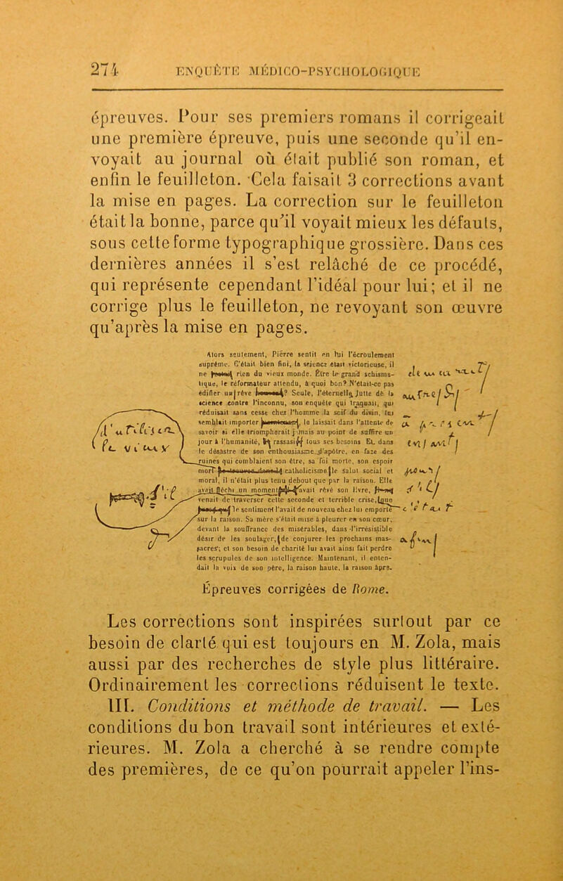 épreuves. Pour ses premiers romans il corrigeait une première épreuve, puis une seconde qu’il en- voyait au journal où était publié son roman, et enfin le feuilleton. Cela faisait 3 corrections avant la mise en pages. La correction sur le feuilleton était la bonne, parce qu’il voyait mieux les défauts, sous cette forme typographique grossière. Dans ces dernières années il s’est relâché de ce procédé, qui représente cependant l’idéal pour lui; et il ne corrige plus le feuilleton, ne revoyant son œuvre qu’après la mise en pages. /il'u réfrit (7_ vi'^iv Alors seulement, Pierre scnlil en lui l’écrôulemcnt suprême. C'était bien fini, la srjenez élan victorieuse, il ne rien du vieux monde. Être U* grand schisma- tique, le réformateur attendu, à quoi bon? N'était-cc pas édifier unjrêvc fi—Seule, l’élcrnell^ Julie dé la science contre l'inconnu, son enquête qui traquait, qui réduisait sans cesse chez l'homme la scif du divin. Ici semblait importer ^lavwtenac^, lo laissait dans l'attente de savoir si elle triompherait j -mais au point de suffire un jour à l'humanité, rassasif| tous ses besoins Et. dans le désastre de son enthousiasme.jl’apôlrc, en faze des ruines qui comblaient son être, sa Toi morte, son espoir |U«liimiMun idnno 1$ catholicisme jle salui social et moral, il n’élait plus tenu debout que par la raison. Elit fîi Vv» CU i C«- avait fléchi un momcnl^y*^*'3'1 révé son l«vrc, venait de traverser cette seconde cl terrible crise,[quo le sentiment l'avait de nouveau chez lui emporte- <■ raison. Sa mère s’était mise à pleurer en son cœur, devant la souffrance des misérables, dans •l'irrésistible désir de les soulager,|de conjurer les prochains mas- ^ Caere?; et son besoin de charité lui avait ainsi fait perdre les scrupules de son intelligence. Maintenant, il enten- dait In voix de son père, la raison haute, la raison ipr?. Épreuves corrigées de Rome. * y- l VI / A/Vl f J J’.CJ 7 7, Les corrections sont inspirées snrlout par ce besoin de clarté qui est toujours en M. Zola, mais aussi par des recherches de style plus littéraire. Ordinairement les corrections réduisent le texte. IIL Conditions et méthode de travail. — Les conditions du bon travail sont intérieures et exté- rieures. M. Zola a cherché à se rendre compte des premières, de ce qu’on pourrait appeler Fins-