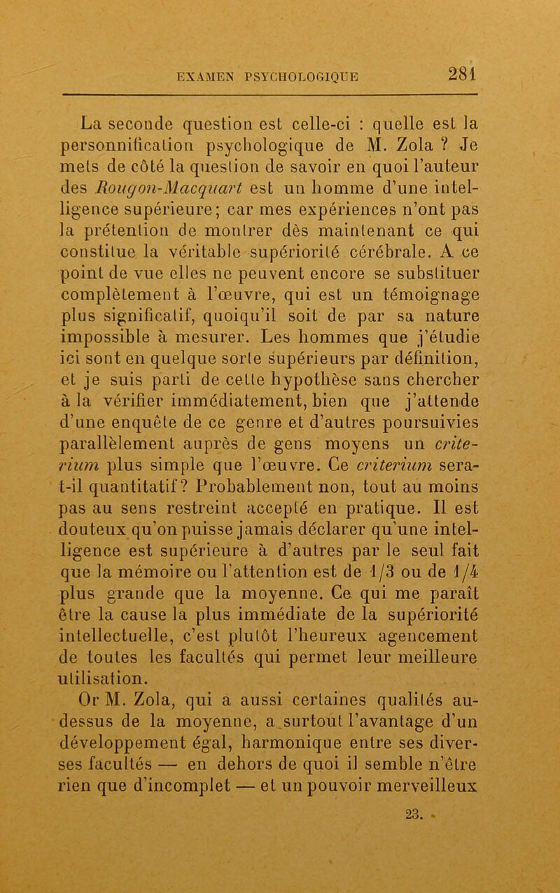 La seconde question est celle-ci : quelle est la personnification psychologique de M. Zola ? Je mets de côté la question de savoir en quoi l’auteur des Rougon-Macqiiart est un homme d’une intel- ligence supérieure; car mes expériences n’ont pas la prétention de montrer dès maintenant ce qui constitue la véritable supériorité cérébrale. A ce point de vue elles ne peuvent encore se substituer complètement à l’œuvre, qui est un témoignage plus significatif, quoiqu’il soit de par sa nature impossible à mesurer. Les hommes que j’étudie ici sont en quelque sorte supérieurs par définition, et je suis parti de cette hypothèse sans chercher à la vérifier immédiatement, bien que j’attende d’une enquête de ce genre et d’autres poursuivies parallèlement auprès de gens moyens un crité- rium plus simple que l’œuvre. Ce critérium sera- t-il quantitatif? Probablement non, tout au moins pas au sens restreint accepté en pratique. Il est douteux qu’on puisse jamais déclarer qu’une intel- ligence est supérieure à d’autres par le seul fait que la mémoire ou l’attention est de 1/3 ou de 1/4 plus grande que la moyenne. Ce qui me paraît être la cause la plus immédiate de la supériorité intellectuelle, c’est plutôt l’heureux agencement de toutes les facultés qui permet leur meilleure utilisation. Or M. Zola, qui a aussi certaines qualifés au- dessus de la moyenne, a surtout l’avantage d’un développement égal, harmonique entre ses diver- ses facultés — en dehors de quoi il semble n’être rien que d’incomplet — et un pouvoir merveilleux 23. .