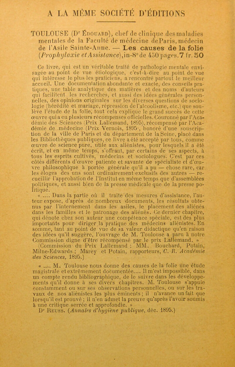 TOULOUSE (Dr ÉnoiJAUD), chef de clinique desmaladies mentales de la Faculté de médecine deParis, médecin de l’Asile Sainte-Anne. — Les causes de la folie (/'j'ophylaxie et Assistance), in-8° de 450 pages.7 Ir. 50 Ce livre, qui est un vérilable traité de palhologic mentale envi- sagée au point de vue étiologique, c’est-;\-dire au point de vue qui intéresse Je plus les praticiens, a rencontré partout le meilleur accueil. Une documentation abondanle et exacte, des conseils pra- tiques, une table analytique des matières et des noms d’auteurs qui facilitent les recherches, et aussi des idées générales person- nelles, des opinions originales sur les diverses questions de socio- logie (hérédité et mariage, répression de l'alcoolisme, etc.) que sou- lève l’étude de la folie, tout cela explique le grand succès de cette œuvre quia eu plusieurs récompenses oflicielles. Couronné par l’Aca- démie des Sciences (Prix Lallemand, 1895), récompensé par l’Aca- démie de médecine (Prix Vernois, 1895 , honoré d’une souscrip- tion de la ville de Paris et du département de la Seine, placé dans les Bibliothèques publiques, ce livre a été accepté par tous, comme œuvre de science pure, utile aux aliénistes, pour lesquels il a été écrit, et en môme temps, s’offrant, par certains de ses aspects, à tous les esprits cultivés, médecins et sociologues. C’est par ces côtés différents d’œuvre patiente et savante de spécialiste et d’œu- vre philosophique à portée générale qu’il a pu — chose rare, car les éloges des uns sont ordinairement exclusifs des autres — re- cueillir l’approbation de l’Institut en même temps que d’assemblées politiques, et aussi bien de la presse médicale que de la presse po- litique. « .... Dans la partie où il traite des mesures d’assistance, l’au- teur expose, d'après de nombreux documents, les résultats obte- nus par l’internement dans les asiles, le placement des aliénés dans les familles et le patronage des aliénés. Ce dernier chapitre, qui dénote chez son auteur une compétence spéciale, est des plus importants pour diriger la pratique des médecins aliénistes. En somme, tant au point de vue de sa valeur didactique qu’en raison des idées qu’il suggère, l’ouvrage de M. Toulouse a paru à notre Commission digne d’être récompensé par le prix Lallemand. » (Commission du Prix Lallemand : MM. Bouchard, Potain, Milne-Edwards ; Marey et Potain, rapporteurs, C. R. Académie des Sciences, 1895.) « .... M. Toulouse nous donne des causes de la folie une étude magistrale et extrêmement documentée.... Il m’est impossible, dans un compte rendu bibliographique, de le suivre dans les développe- ments qu’il donne à ses divers chapitres. M. Toulouse s’appuie constamment ou sur ses observations personnelles, ou sur les tra- vaux de nos aliénistes les plus éminents; il n’avance un fait que lorsqu’il est prouvé ; il n’en admet la preuve qu’après l’avoir soumis à une critique serrée et approfondie. » Dr Reuss. (Annales d’hygiène -publique, déc. 1895.)