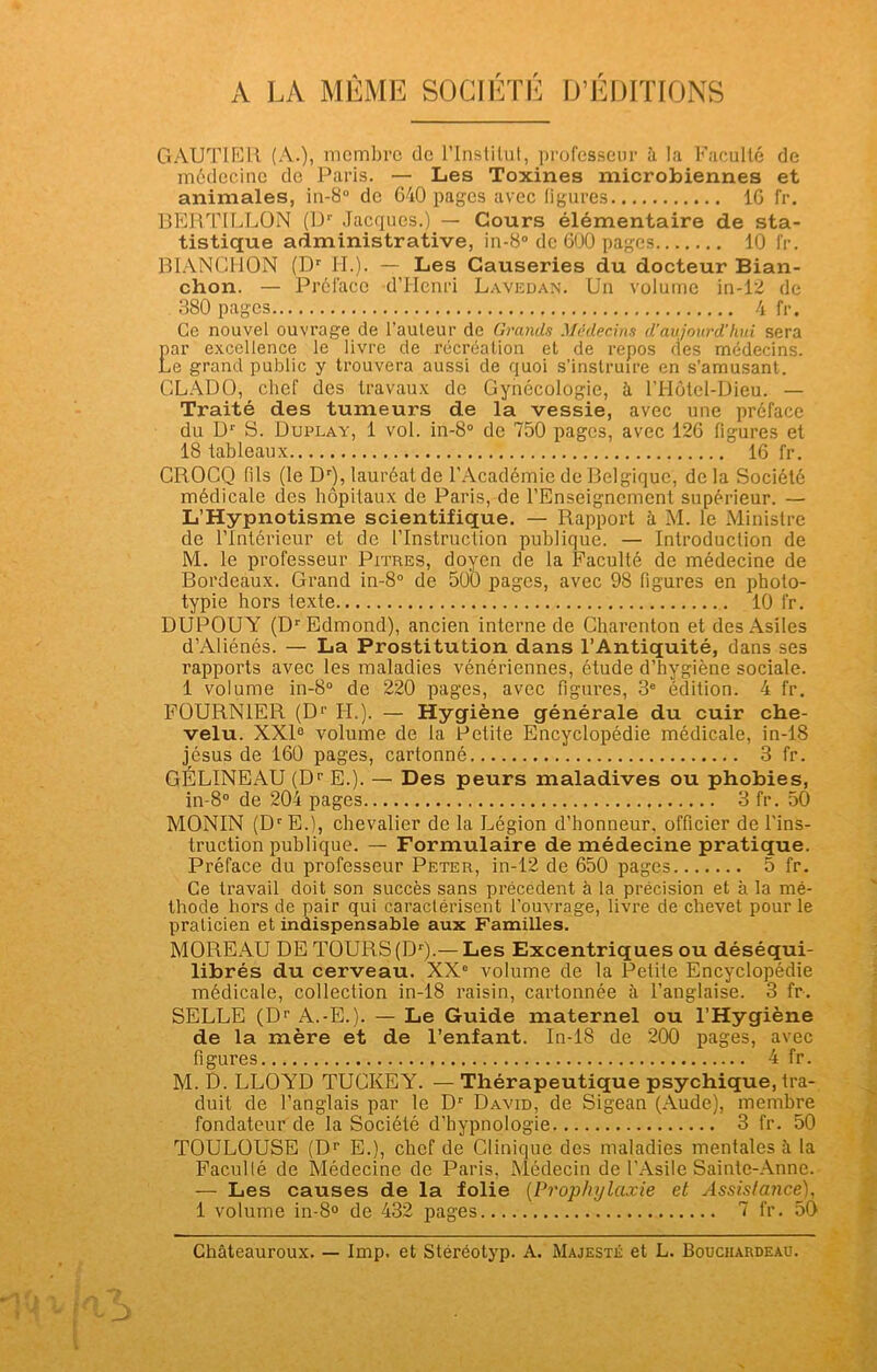 GAUTIER (A.), membre de l’Institut, professeur à la Faculté de médecine de Paris. — Les Toxines microbiennes et animales, in-8° de 640 pages avec ligures 16 fr. BERTILLON (Dr Jacques.) — Cours élémentaire de sta- tistique administrative, in-8° de 600 pages 10 fr. BIANCHON (Dr IL). — Les Causeries du docteur Bian- chon. — Prélace d’Henri Lavedan. Un volume in-12 de 380 pages 4 fr. Ce nouvel ouvrage de l’auleur de Grands Médecins d’aujourd'hui sera par excellence le livre de récréation et de repos des médecins. Le grand public y trouvera aussi de quoi s’instruire en s’amusant. CLADO, chef des travaux de Gynécologie, à l’Hôtel-Dieu. — Traité des tumeurs de la vessie, avec une préface du Dr S. Duplay, 1 vol. in-8° de 750 pages, avec 126 figures et 18 tableaux 16 fr. CROCQ fils (le Dr), lauréat de l’Académie de Belgique, delà Société médicale des hôpitaux de Paris, de l’Enseignement supérieur. — L’Hypnotisme scientifique. — Rapport à M. le Ministre de l’Intérieur et de l’Instruction publique. — Introduction de M. le professeur Pitres, doyen de la Faculté de médecine de Bordeaux. Grand in-8° de 500 pages, avec 98 figures en photo- typie hors texte 10 fr. DUPOUY (Dr Edmond), ancien interne de Charenton et des Asiles d’Aliénés. — La Prostitution dans l’Antiquité, dans ses rapports avec les maladies vénériennes, étude d’hygiène sociale. 1 volume in-8° de 220 pages, avec figures, 3e édition. 4 fr. FOURNIER (Dr H.). — Hygiène générale du cuir che- velu. XXIe volume de la Petite Encyclopédie médicale, in-18 jésus de 160 pages, cartonné 3 fr. GÉLINEAU (Dr E.). — Des peurs maladives ou phobies, in-8° de 204 pages 3 fr. 50 MONIN (DrE.), chevalier de la Légion d’honneur, officier de l'ins- truction publique. — Formulaire de médecine pratique. Préface du professeur Peter, in-12 de 650 pages 5 fr. Ce travail doit son succès sans précèdent à la précision et à la mé- thode hors de pair qui caractérisent l’ouvrage, livre de chevet pour le praticien et indispensable aux Familles. MOREAU DE TOURS (Dr).— Les Excentriques ou déséqui- librés du cerveau. XXe volume de la Petite Encyclopédie médicale, collection in-18 raisin, cartonnée à l’anglaise. 3 fr. SELLE (Dr A.-E.). — Le Guide maternel ou l’Hygiène de la mère et de l’enfant. In-18 de 200 pages, avec figures 4 fr. M. D. LLOYD TUCKEY. — Thérapeutique psychique, tra- duit de l’anglais par le Dr David, de Sigean (Aude), membre fondateur de la Société d’hypnologie 3 fr. 50 TOULOUSE (Dr E.), chef de Clinique des maladies mentales à la Faculté de Médecine, de Paris, Médecin de l’Asile Sainte-Anne. — Les causes de la folie (Prophylaxie et Assistance), 1 volume in-8° de 432 pages 7 fr. 50 Châteauroux. — lmp. et Stéréotyp. A. Majesté et L. Bouchardeau. \