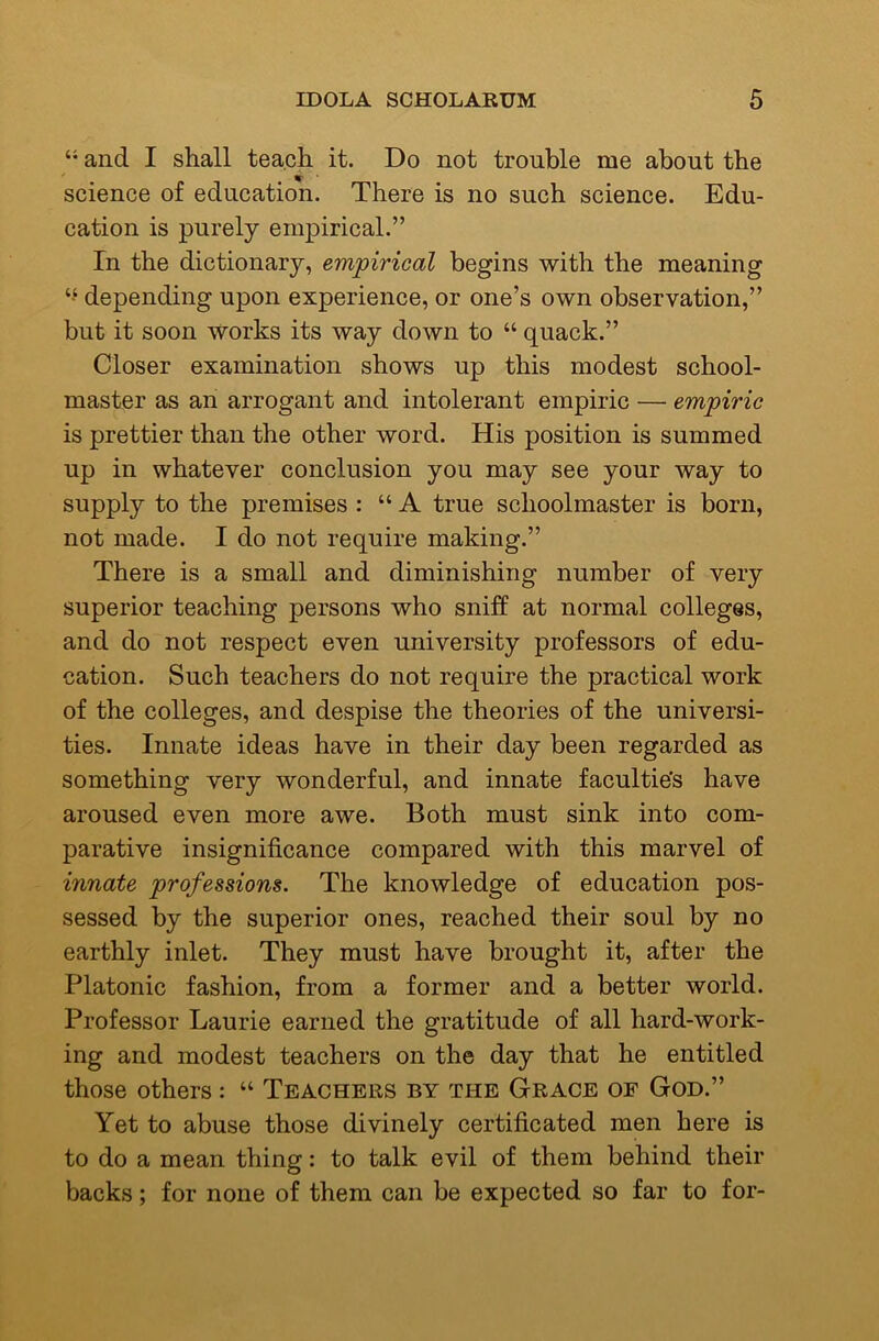 “ and I shall teach it. Do not trouble me about the science of education. There is no such science. Edu- cation is purely empirical.” In the dictionary, empirical begins with the meaning depending upon experience, or one’s own observation,” but it soon works its way down to “ quack.” Closer examination shows up this modest school- master as an arrogant and intolerant empiric — empiric is prettier than the other word. His position is summed up in whatever conclusion you may see your way to supply to the premises : “ A true schoolmaster is born, not made. I do not require making.” There is a small and diminishing number of very superior teaching persons who sniff at normal colleges, and do not respect even university professors of edu- cation. Such teachers do not require the practical work of the colleges, and despise the theories of the universi- ties. Innate ideas have in their day been regarded as something very wonderful, and innate facultie's have aroused even more awe. Both must sink into com- parative insignificance compared with this marvel of innate professions. The knowledge of education pos- sessed by the superior ones, reached their soul by no earthly inlet. They must have brought it, after the Platonic fashion, from a former and a better world. Professor Laurie earned the gratitude of all hard-work- ing and modest teachers on the day that he entitled those others : “ Teachers by the Grace of God.” Yet to abuse those divinely certificated men here is to do a mean thing: to talk evil of them behind their backs; for none of them can be expected so far to for-