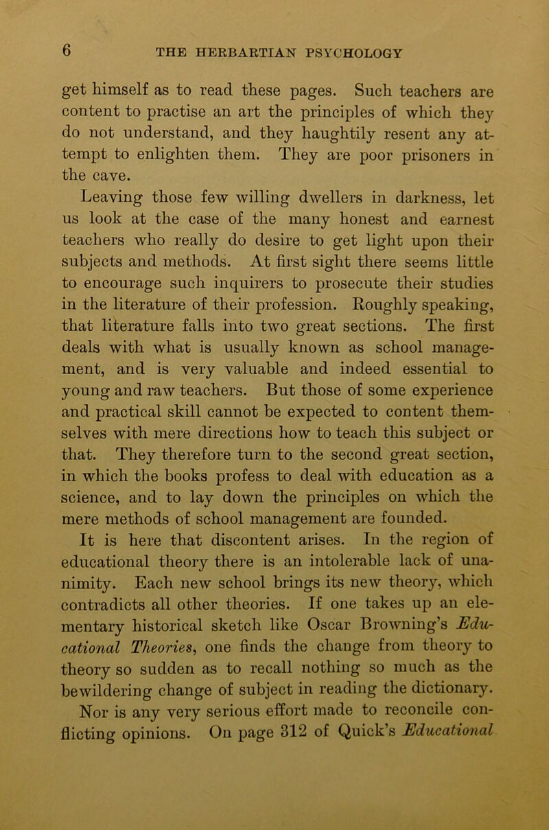 get himself as to read these pages. Such teachers are content to practise an art the principles of which they do not understand, and they haughtily resent any at- tempt to enlighten them. They are poor prisoners in the cave. Leaving those few willing dwellers in darkness, let us look at the case of the many honest and earnest teachers who really do desire to get light upon their subjects and methods. At first sight there seems little to encourage such inquirers to prosecute their studies in the literature of their profession. Roughly speaking, that literature falls into two great sections. The first deals with what is usually known as school manage- ment, and is very valuable and indeed essential to young and raw teachers. But those of some experience and practical skill cannot be expected to content them- selves with mere directions how to teach this subject or that. They therefore turn to the second great section, in which the books profess to deal with education as a science, and to lay down the principles on which the mere methods of school management are founded. It is here that discontent arises. In the region of educational theory there is an intolerable lack of una- nimity. Each new school brings its new theory, which contradicts all other theories. If one takes up an ele- mentary historical sketch like Oscar Browning’s Edu- cational Theories, one finds the change from theory to theory so sudden as to recall nothing so much as the bewildering change of subject in reading the dictionary. Nor is any very serious effort made to reconcile con- flicting opinions. On page 312 of Quick’s Educational