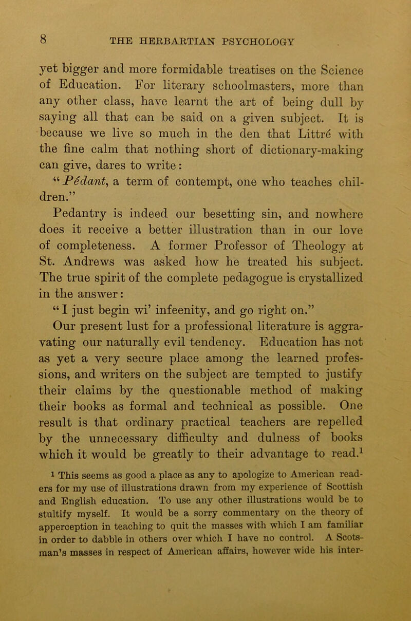 yet bigger and more formidable treatises on the Science of Education. For literary schoolmasters, more than any other class, have learnt the art of being dull by saying all that can be said on a given subject. It is because we live so much in the den that Littr^ with the fine calm that nothing short of dictionary-making can give, dares to write: “ PSdant^ a term of contempt, one who teaches chil- dren.” Pedantry is indeed our besetting sin, and nowhere does it receive a better illustration than in our love of completeness. A former Professor of Theology at St. Andrews was asked how he treated his subject. The true spirit of the complete pedagogue is crystallized in the answer: “ I just begin wi’ infeenity, and go right on.” Our present lust for a professional literature is aggra- vating our naturally evil tendency. Education has not as yet a very secure place among the learned profes- sions, and writers on the subject are tempted to justify their claims by the questionable method of making their books as formal and technical as possible. One result is that ordinary practical teachers are repelled by the unnecessary difficulty and dulness of books which it would be greatly to their advantage to read.^ 1 This seems as good a place as any to apologize to American read- ers for my use of illustrations drawn from my experience of Scottish and English education. To use any other illustrations would he to stultify myself. It would be a sorry commentary on the theory of apperception in teaching to quit the masses with which I am familiar in order to dabble in others over which I have no control. A Scots- man's masses in respect of American affairs, however wide his inter-