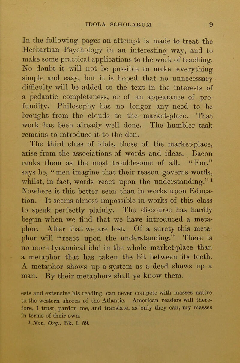 In the following pages an attempt is made to treat the Herbartian Psychology in an interesting way, and to make some practical applications to the work of teaching. No doubt it will not be possible to make everything simple and easy, but it is hoped that no unnecessary difficulty will be added to the text in the interests of a pedantic completeness, or of an appearance of pro- fundity. Philosophy has no longer any need to be brought from the clouds to the market-place. That work has been already well done. The humbler task remains to introduce it to the den. The third class of idols, those of the market-place, arise from the associations of words and ideas. Bacon ranks them as the most troublesome of all. “ For,” says he, “ men imagine that their reason governs words, whilst, in fact, words react upon the understanding.” ^ Nowhere is this better seen than in works upon Educa- tion. It seems almost impossible in works of this class to speak perfectly plainly. The discourse has hardly begun when we find that we have introduced a meta- phor. After that we are lost. Of a surety this meta- phor will “react upon the understanding.” There is no more tyrannical idol in the whole market-place than a metaphor that has taken the bit between its teeth. A metaphor shows up a system as a deed shows up a man. By their metaphors shall ye know them. ests and extensive his reading, can never compete with masses native to the western shores of the Atlantic. American readers will there- fore, I trust, pardon me, and translate, as only they can, my masses in terms of their own.