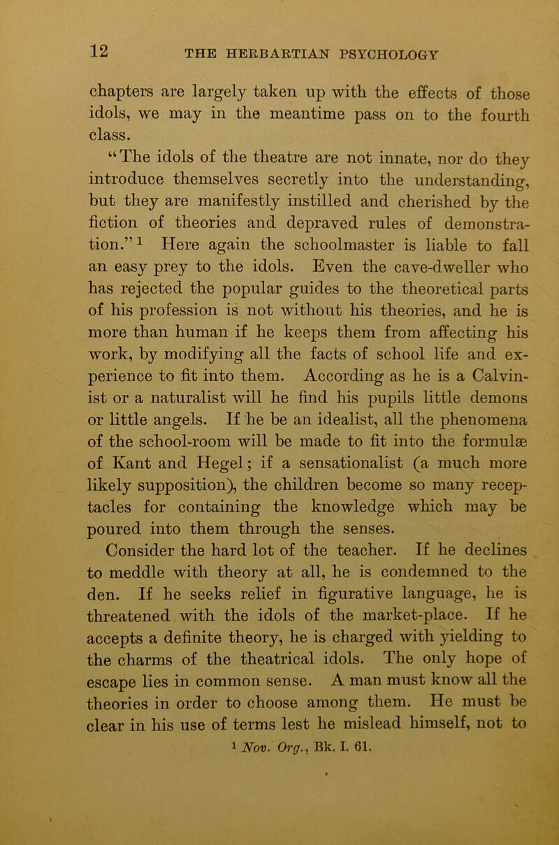 chapters are largely taken up with the effects of those idols, we may in the meantime pass on to the fourth class. “The idols of the theatre are not innate, nor do they introduce themselves secretly into the understanding, but they are manifestly instilled and cherished by the fiction of theories and depraved rules of demonstra- tion.” 1 Here again the schoolmaster is liable to fall an easy prey to the idols. Even the cave-dweller who has rejected the popular guides to the theoretical parts of his profession is not without his theories, and he is more than human if he keeps them from affecting his work, by modifying all the facts of school life and ex- perience to fit into them. According as he is a Calvin- ist or a naturalist will he find his pupils little demons or little angels. If he be an idealist, all the phenomena of the school-room will be made to fit into the formulae of Kant and Hegel; if a sensationalist (a much more likely supposition), the children become so many recep- tacles for containing the knowledge which may be poured into them through the senses. Consider the hard lot of the teacher. If he declines to meddle with theory at all, he is condemned to the den. If he seeks relief in figurative language, he is threatened with the idols of the market-place. If he accepts a definite theory, he is charged with yielding to the charms of the theatrical idols. The only hope of escape lies in common sense. A man must know all the theories in order to choose among them. He must be clear in his use of terms lest he mislead himself, not to