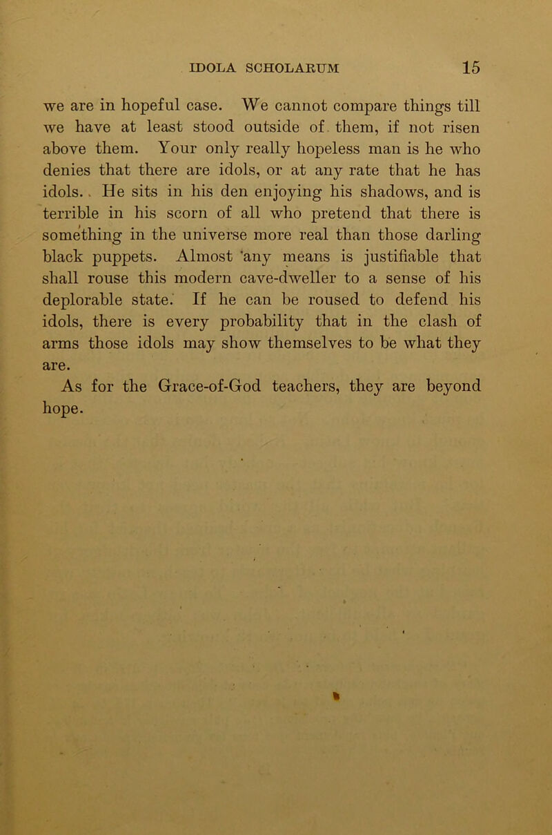 we are in hopeful case. We cannot compare things till we have at least stood outside of them, if not risen above them. Your only really hopeless man is he who denies that there are idols, or at any rate that he has idols.. He sits in his den enjoying his shadows, and is terrible in his scorn of all who pretend that there is something in the universe more real than those darling black puppets. Almost ‘any means is justifiable that shall rouse this modern cave-dweller to a sense of his deplorable state. If he can be roused to defend his idols, there is every probability that in the clash of arms those idols may show themselves to be what they are. As for the Grace-of-God teachers, they are beyond hope.